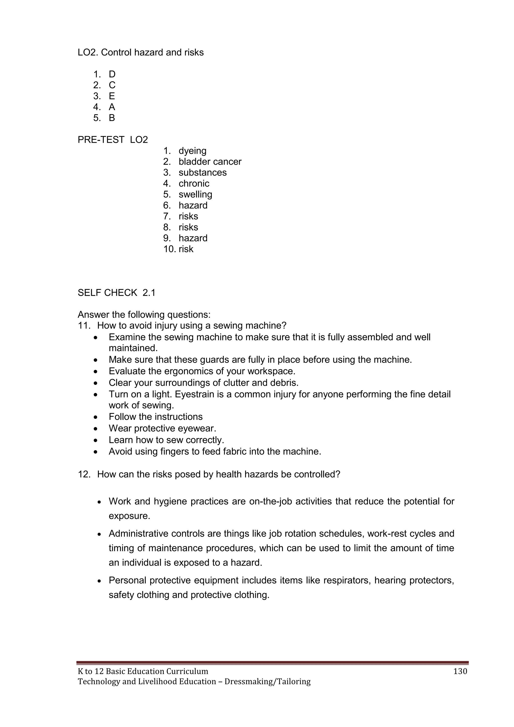 LO2. Control hazard and risks
1.
2.
3.
4.
5.

D
C
E
A
B

PRE-TEST LO2
1. dyeing
2. bladder cancer
3. substances
4. chronic
5. swelling
6. hazard
7. risks
8. risks
9. hazard
10. risk

SELF CHECK 2.1
Answer the following questions:
11. How to avoid injury using a sewing machine?
 Examine the sewing machine to make sure that it is fully assembled and well
maintained.
 Make sure that these guards are fully in place before using the machine.
 Evaluate the ergonomics of your workspace.
 Clear your surroundings of clutter and debris.
 Turn on a light. Eyestrain is a common injury for anyone performing the fine detail
work of sewing.
 Follow the instructions
 Wear protective eyewear.
 Learn how to sew correctly.
 Avoid using fingers to feed fabric into the machine.
12. How can the risks posed by health hazards be controlled?
 Work and hygiene practices are on-the-job activities that reduce the potential for

exposure.
 Administrative controls are things like job rotation schedules, work-rest cycles and

timing of maintenance procedures, which can be used to limit the amount of time
an individual is exposed to a hazard.
 Personal protective equipment includes items like respirators, hearing protectors,

safety clothing and protective clothing.

K to 12 Basic Education Curriculum
Technology and Livelihood Education – Dressmaking/Tailoring

130

 
