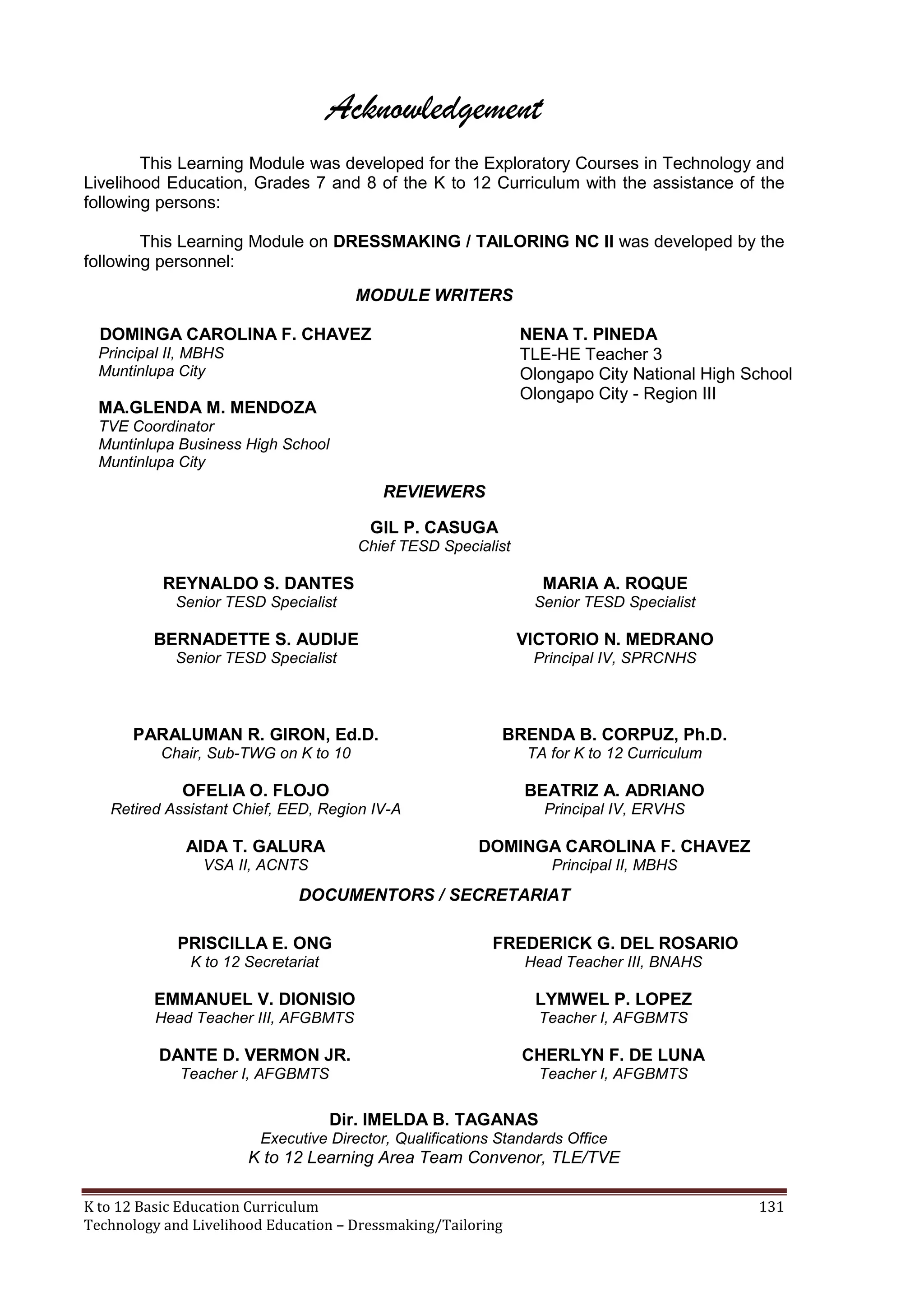 Acknowledgement
This Learning Module was developed for the Exploratory Courses in Technology and
Livelihood Education, Grades 7 and 8 of the K to 12 Curriculum with the assistance of the
following persons:
This Learning Module on DRESSMAKING / TAILORING NC II was developed by the
following personnel:
MODULE WRITERS
DOMINGA CAROLINA F. CHAVEZ

NENA T. PINEDA
TLE-HE Teacher 3
Olongapo City National High School
Olongapo City - Region III

Principal II, MBHS
Muntinlupa City

MA.GLENDA M. MENDOZA
TVE Coordinator
Muntinlupa Business High School
Muntinlupa City

REVIEWERS
GIL P. CASUGA
Chief TESD Specialist

REYNALDO S. DANTES

MARIA A. ROQUE

Senior TESD Specialist

Senior TESD Specialist

BERNADETTE S. AUDIJE

VICTORIO N. MEDRANO

Senior TESD Specialist

Principal IV, SPRCNHS

PARALUMAN R. GIRON, Ed.D.

BRENDA B. CORPUZ, Ph.D.

Chair, Sub-TWG on K to 10

TA for K to 12 Curriculum

OFELIA O. FLOJO

BEATRIZ A. ADRIANO

Retired Assistant Chief, EED, Region IV-A

Principal IV, ERVHS

AIDA T. GALURA

DOMINGA CAROLINA F. CHAVEZ

VSA II, ACNTS

Principal II, MBHS

DOCUMENTORS / SECRETARIAT
PRISCILLA E. ONG

FREDERICK G. DEL ROSARIO

K to 12 Secretariat

Head Teacher III, BNAHS

EMMANUEL V. DIONISIO

LYMWEL P. LOPEZ

Head Teacher III, AFGBMTS

Teacher I, AFGBMTS

DANTE D. VERMON JR.

CHERLYN F. DE LUNA

Teacher I, AFGBMTS

Teacher I, AFGBMTS

Dir. IMELDA B. TAGANAS
Executive Director, Qualifications Standards Office

K to 12 Learning Area Team Convenor, TLE/TVE
K to 12 Basic Education Curriculum
Technology and Livelihood Education – Dressmaking/Tailoring

131

 