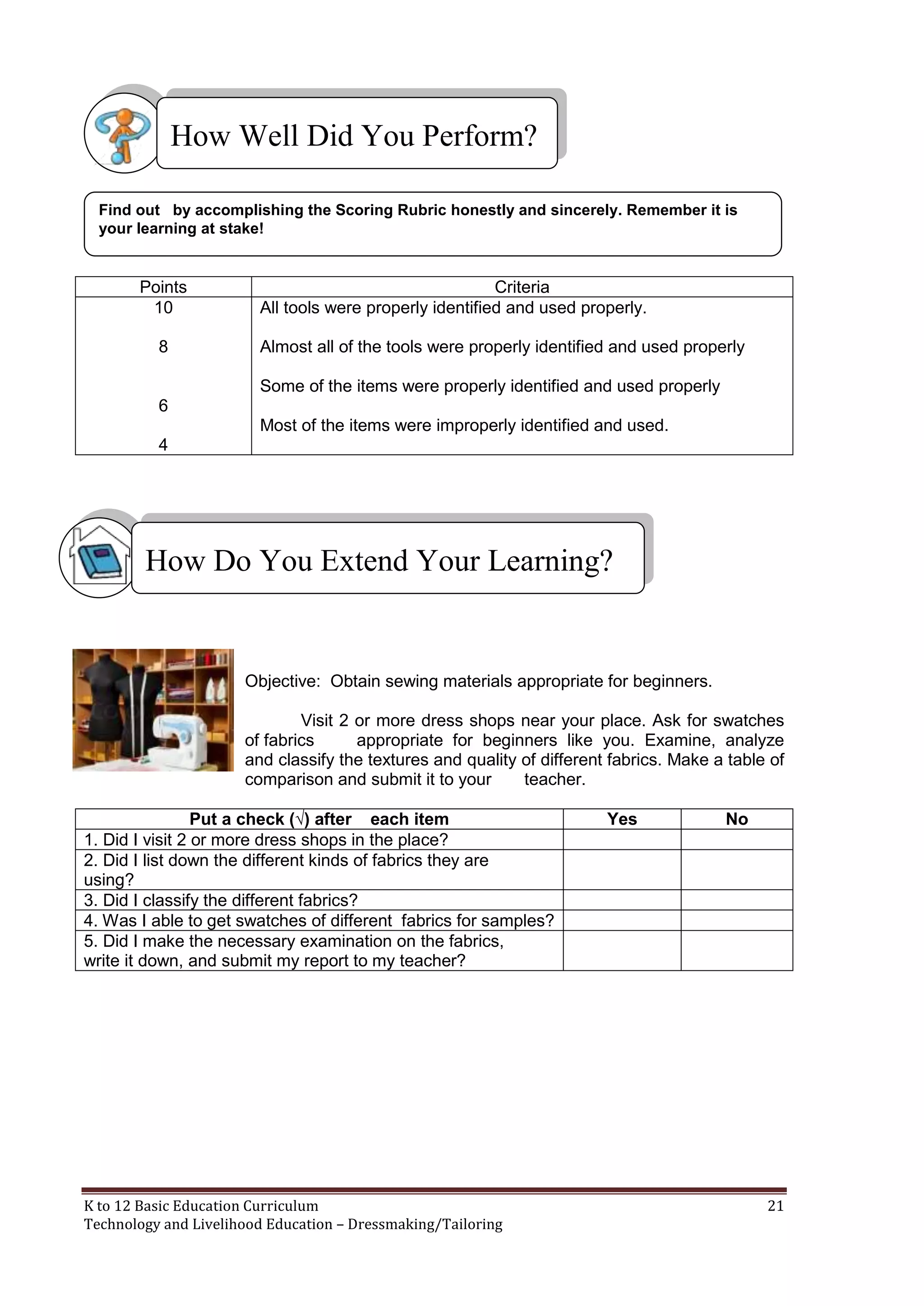 How Well Did You Perform?
Find out by accomplishing the Scoring Rubric honestly and sincerely. Remember it is
your learning at stake!

Points
10
8

Criteria
All tools were properly identified and used properly.
Almost all of the tools were properly identified and used properly
Some of the items were properly identified and used properly

6
Most of the items were improperly identified and used.
4

How Do You Extend Your Learning?

Objective: Obtain sewing materials appropriate for beginners.
Visit 2 or more dress shops near your place. Ask for swatches
of fabrics
appropriate for beginners like you. Examine, analyze
and classify the textures and quality of different fabrics. Make a table of
comparison and submit it to your
teacher.
Put a check (√) after each item
1. Did I visit 2 or more dress shops in the place?
2. Did I list down the different kinds of fabrics they are
using?
3. Did I classify the different fabrics?
4. Was I able to get swatches of different fabrics for samples?
5. Did I make the necessary examination on the fabrics,
write it down, and submit my report to my teacher?

K to 12 Basic Education Curriculum
Technology and Livelihood Education – Dressmaking/Tailoring

Yes

No

21

 