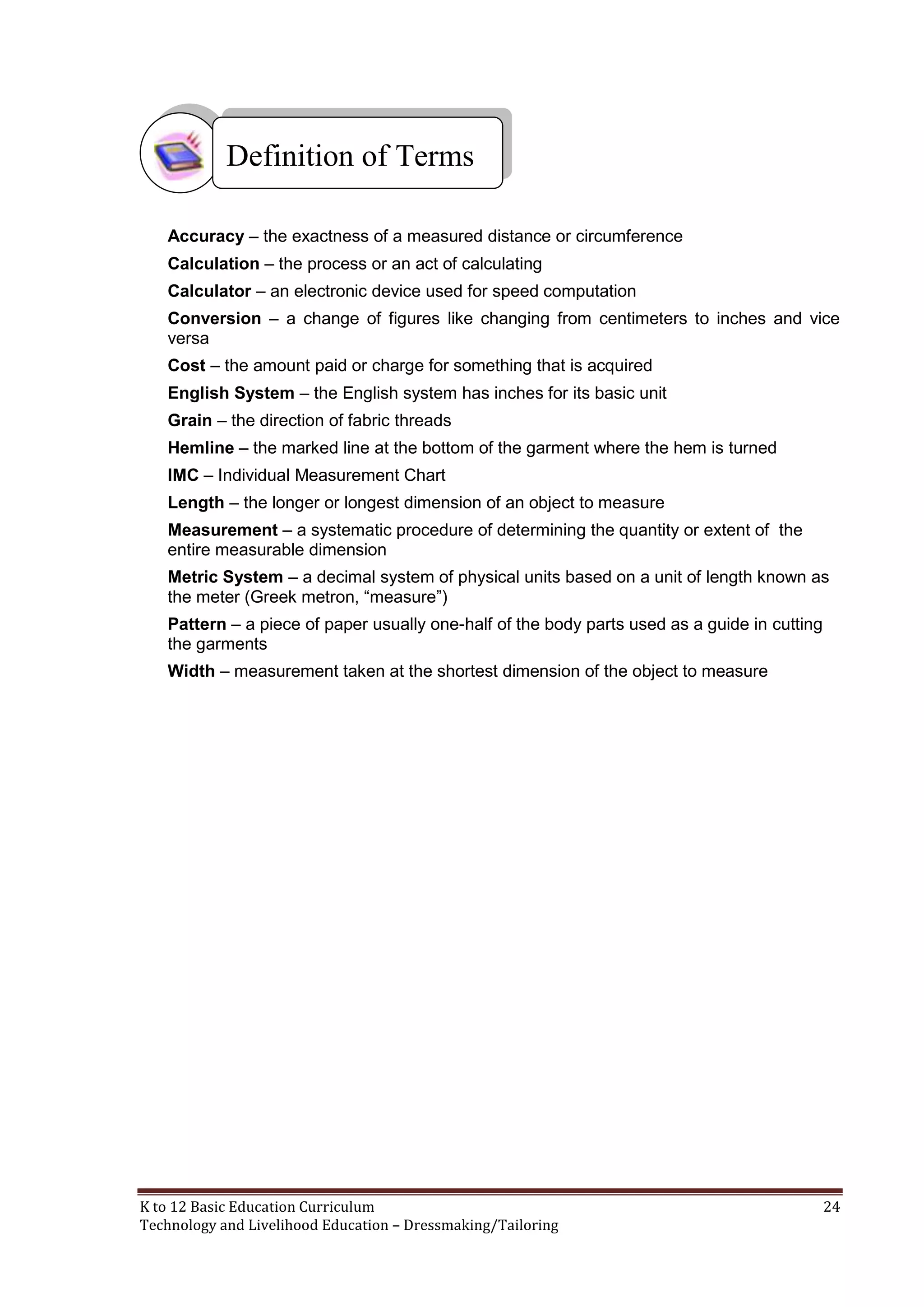 Definition of Terms
Accuracy – the exactness of a measured distance or circumference
Calculation – the process or an act of calculating
Calculator – an electronic device used for speed computation
Conversion – a change of figures like changing from centimeters to inches and vice
versa
Cost – the amount paid or charge for something that is acquired
English System – the English system has inches for its basic unit
Grain – the direction of fabric threads
Hemline – the marked line at the bottom of the garment where the hem is turned
IMC – Individual Measurement Chart
Length – the longer or longest dimension of an object to measure
Measurement – a systematic procedure of determining the quantity or extent of the
entire measurable dimension
Metric System – a decimal system of physical units based on a unit of length known as
the meter (Greek metron, ―measure‖)
Pattern – a piece of paper usually one-half of the body parts used as a guide in cutting
the garments
Width – measurement taken at the shortest dimension of the object to measure

K to 12 Basic Education Curriculum
Technology and Livelihood Education – Dressmaking/Tailoring

24

 