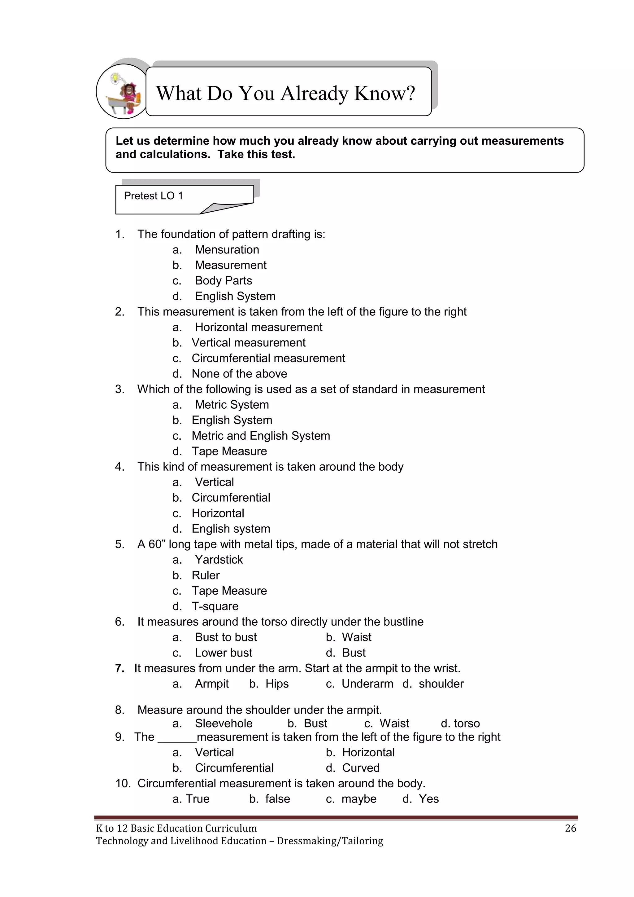What Do You Already Know?
Let us determine how much you already know about carrying out measurements
and calculations. Take this test.

Pretest LO 1

1.

2.

3.

4.

5.

6.

7.

The foundation of pattern drafting is:
a. Mensuration
b. Measurement
c. Body Parts
d. English System
This measurement is taken from the left of the figure to the right
a. Horizontal measurement
b. Vertical measurement
c. Circumferential measurement
d. None of the above
Which of the following is used as a set of standard in measurement
a. Metric System
b. English System
c. Metric and English System
d. Tape Measure
This kind of measurement is taken around the body
a. Vertical
b. Circumferential
c. Horizontal
d. English system
A 60‖ long tape with metal tips, made of a material that will not stretch
a. Yardstick
b. Ruler
c. Tape Measure
d. T-square
It measures around the torso directly under the bustline
a. Bust to bust
b. Waist
c. Lower bust
d. Bust
It measures from under the arm. Start at the armpit to the wrist.
a. Armpit
b. Hips
c. Underarm d. shoulder

8.

Measure around the shoulder under the armpit.
a. Sleevehole
b. Bust
c. Waist
d. torso
9. The ______measurement is taken from the left of the figure to the right
a. Vertical
b. Horizontal
b. Circumferential
d. Curved
10. Circumferential measurement is taken around the body.
a. True
b. false
c. maybe
d. Yes
K to 12 Basic Education Curriculum
Technology and Livelihood Education – Dressmaking/Tailoring

26

 