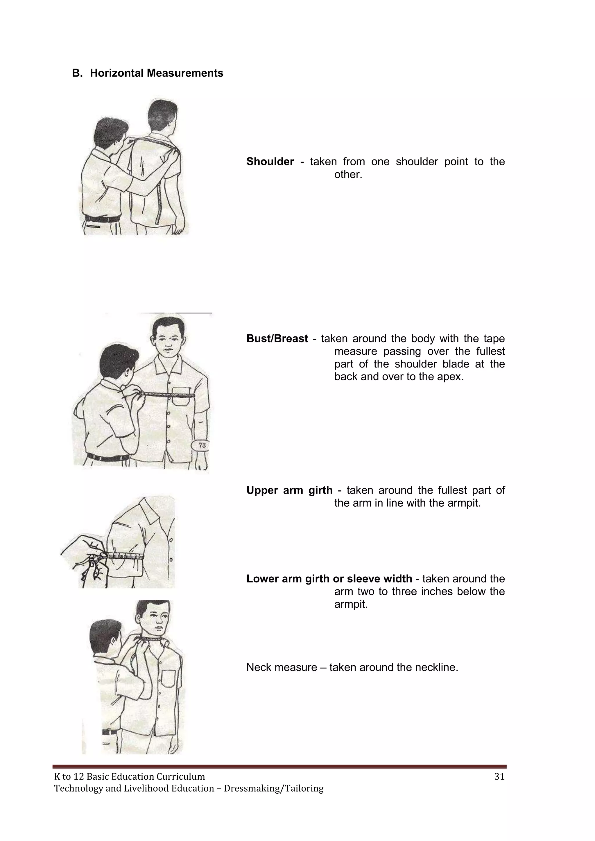 B. Horizontal Measurements

Shoulder - taken from one shoulder point to the
other.

Bust/Breast - taken around the body with the tape
measure passing over the fullest
part of the shoulder blade at the
back and over to the apex.

Upper arm girth - taken around the fullest part of
the arm in line with the armpit.

Lower arm girth or sleeve width - taken around the
arm two to three inches below the
armpit.

Neck measure – taken around the neckline.

K to 12 Basic Education Curriculum
Technology and Livelihood Education – Dressmaking/Tailoring

31

 