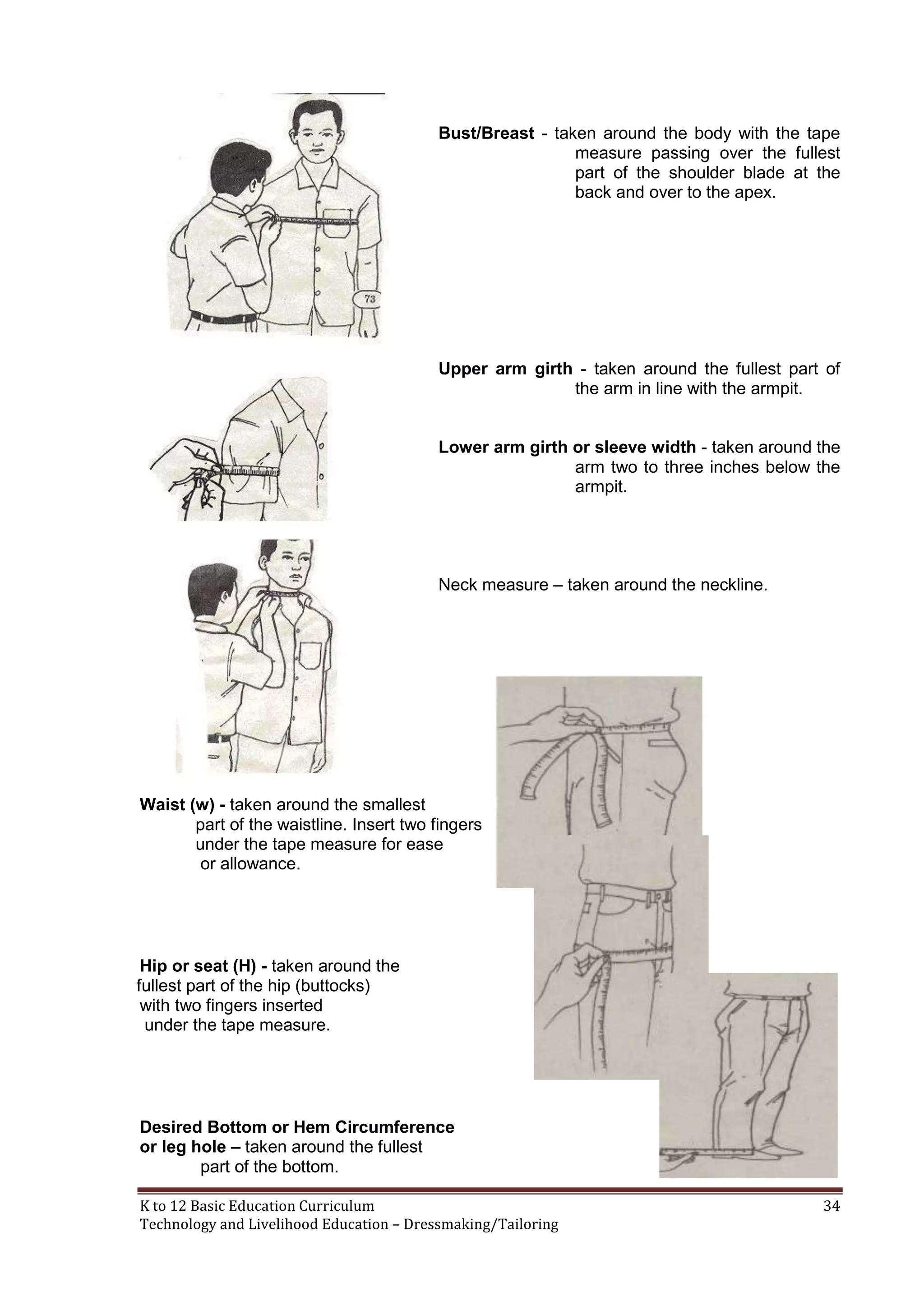Bust/Breast - taken around the body with the tape
measure passing over the fullest
part of the shoulder blade at the
back and over to the apex.

Upper arm girth - taken around the fullest part of
the arm in line with the armpit.
Lower arm girth or sleeve width - taken around the
arm two to three inches below the
armpit.

Neck measure – taken around the neckline.

Waist (w) - taken around the smallest
part of the waistline. Insert two fingers
under the tape measure for ease
or allowance.

Hip or seat (H) - taken around the
fullest part of the hip (buttocks)
with two fingers inserted
under the tape measure.

Desired Bottom or Hem Circumference
or leg hole – taken around the fullest
part of the bottom.
K to 12 Basic Education Curriculum
Technology and Livelihood Education – Dressmaking/Tailoring

34

 