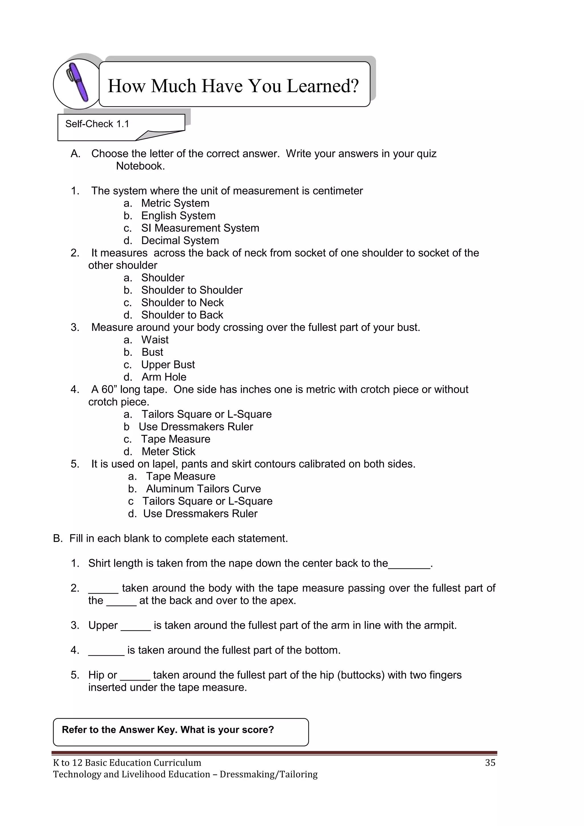 How Much Have You Learned?
Self-Check 1.1

A. Choose the letter of the correct answer. Write your answers in your quiz
Notebook.
1.

2.

3.

4.

5.

The system where the unit of measurement is centimeter
a. Metric System
b. English System
c. SI Measurement System
d. Decimal System
It measures across the back of neck from socket of one shoulder to socket of the
other shoulder
a. Shoulder
b. Shoulder to Shoulder
c. Shoulder to Neck
d. Shoulder to Back
Measure around your body crossing over the fullest part of your bust.
a. Waist
b. Bust
c. Upper Bust
d. Arm Hole
A 60‖ long tape. One side has inches one is metric with crotch piece or without
crotch piece.
a. Tailors Square or L-Square
b Use Dressmakers Ruler
c. Tape Measure
d. Meter Stick
It is used on lapel, pants and skirt contours calibrated on both sides.
a. Tape Measure
b. Aluminum Tailors Curve
c Tailors Square or L-Square
d. Use Dressmakers Ruler

B. Fill in each blank to complete each statement.
1. Shirt length is taken from the nape down the center back to the_______.
2. _____ taken around the body with the tape measure passing over the fullest part of
the _____ at the back and over to the apex.
3. Upper _____ is taken around the fullest part of the arm in line with the armpit.
4. ______ is taken around the fullest part of the bottom.
5. Hip or _____ taken around the fullest part of the hip (buttocks) with two fingers
inserted under the tape measure.

Refer to the Answer Key. What is your score?
K to 12 Basic Education Curriculum
Technology and Livelihood Education – Dressmaking/Tailoring

35

 