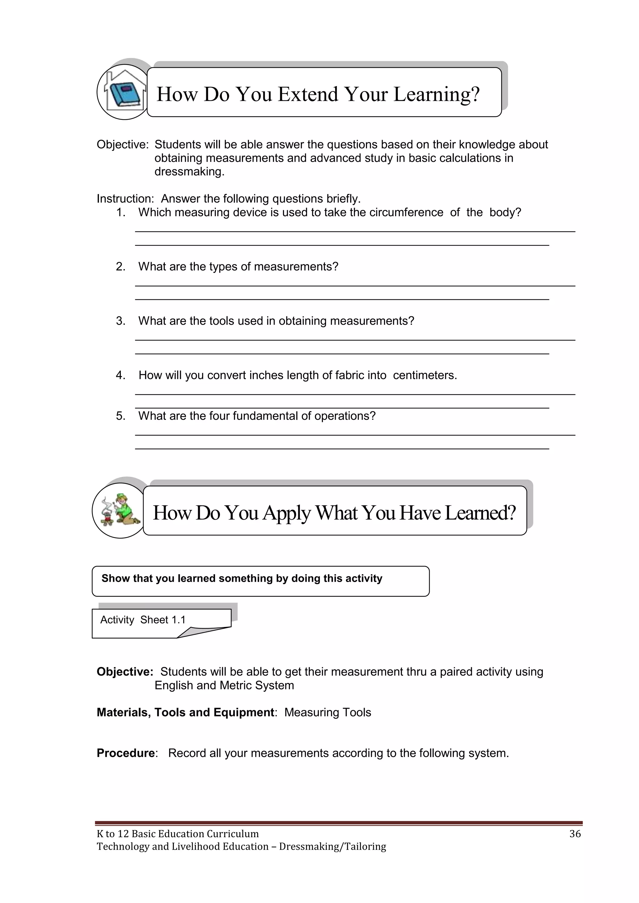 How Do You Extend Your Learning?
Objective: Students will be able answer the questions based on their knowledge about
obtaining measurements and advanced study in basic calculations in
dressmaking.
Instruction: Answer the following questions briefly.
1. Which measuring device is used to take the circumference of the body?
___________________________________________________________________
_______________________________________________________________
2.

What are the types of measurements?
___________________________________________________________________
_______________________________________________________________

3.

What are the tools used in obtaining measurements?
___________________________________________________________________
_______________________________________________________________

4.

How will you convert inches length of fabric into centimeters.
___________________________________________________________________
_______________________________________________________________
5. What are the four fundamental of operations?
___________________________________________________________________
_______________________________________________________________

How Do You Apply What You Have Learned?
Show that you learned something by doing this activity

Activity Sheet 1.1

Objective: Students will be able to get their measurement thru a paired activity using
English and Metric System
Materials, Tools and Equipment: Measuring Tools

Procedure: Record all your measurements according to the following system.

K to 12 Basic Education Curriculum
Technology and Livelihood Education – Dressmaking/Tailoring

36

 