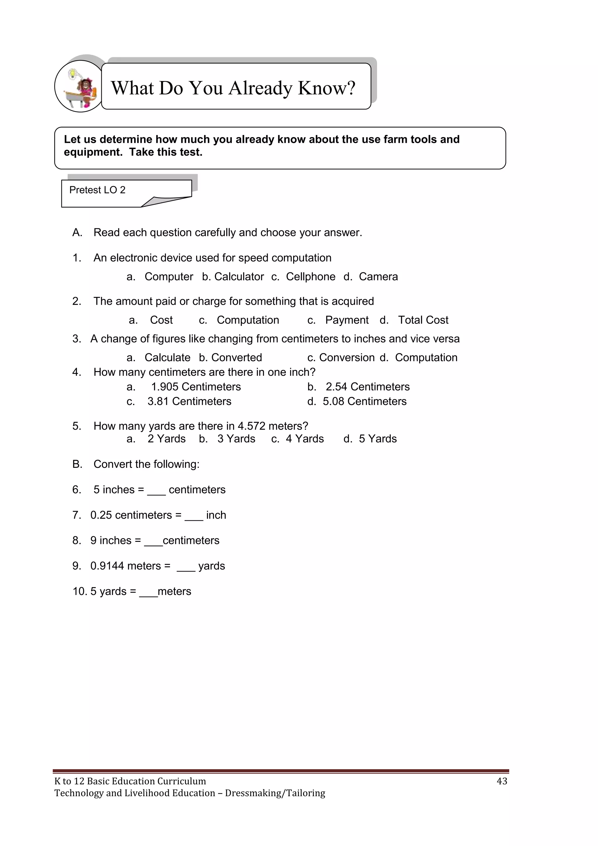 What Do You Already Know?
Let us determine how much you already know about the use farm tools and
equipment. Take this test.

Pretest LO 2

A. Read each question carefully and choose your answer.
1.

An electronic device used for speed computation
a. Computer b. Calculator c. Cellphone d. Camera

2.

The amount paid or charge for something that is acquired
a.

Cost

c. Computation

c. Payment d. Total Cost

3. A change of figures like changing from centimeters to inches and vice versa
4.

5.

a. Calculate b. Converted
c. Conversion d. Computation
How many centimeters are there in one inch?
a. 1.905 Centimeters
b. 2.54 Centimeters
c. 3.81 Centimeters
d. 5.08 Centimeters
How many yards are there in 4.572 meters?
a. 2 Yards b. 3 Yards c. 4 Yards

d. 5 Yards

B. Convert the following:
6.

5 inches = ___ centimeters

7. 0.25 centimeters = ___ inch
8. 9 inches = ___centimeters
9. 0.9144 meters = ___ yards
10. 5 yards = ___meters

K to 12 Basic Education Curriculum
Technology and Livelihood Education – Dressmaking/Tailoring

43

 