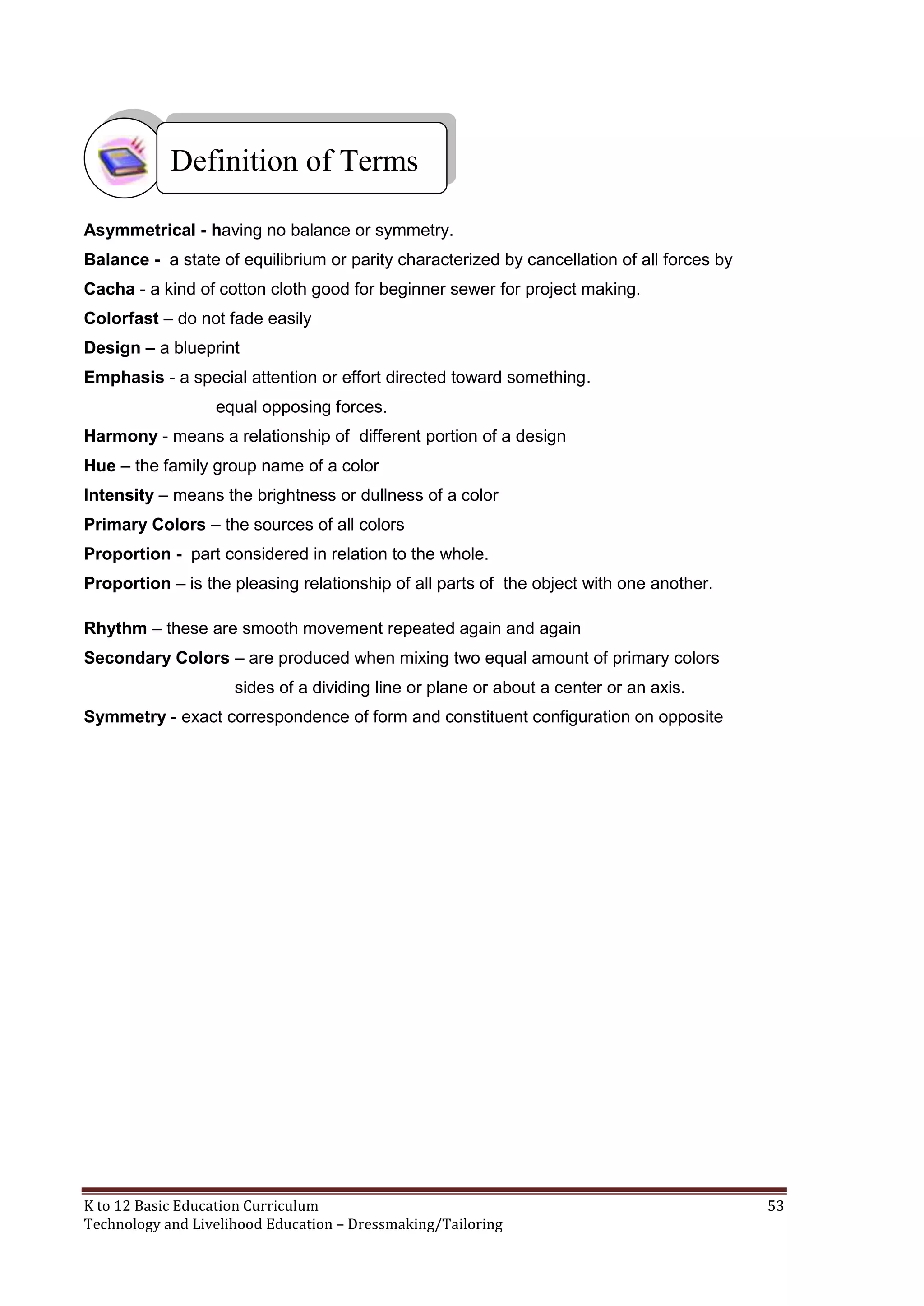 Definition of Terms
Asymmetrical - having no balance or symmetry.
Balance - a state of equilibrium or parity characterized by cancellation of all forces by
Cacha - a kind of cotton cloth good for beginner sewer for project making.
Colorfast – do not fade easily
Design – a blueprint
Emphasis - a special attention or effort directed toward something.
equal opposing forces.
Harmony - means a relationship of different portion of a design
Hue – the family group name of a color
Intensity – means the brightness or dullness of a color
Primary Colors – the sources of all colors
Proportion - part considered in relation to the whole.
Proportion – is the pleasing relationship of all parts of the object with one another.
Rhythm – these are smooth movement repeated again and again
Secondary Colors – are produced when mixing two equal amount of primary colors
sides of a dividing line or plane or about a center or an axis.
Symmetry - exact correspondence of form and constituent configuration on opposite

K to 12 Basic Education Curriculum
Technology and Livelihood Education – Dressmaking/Tailoring

53

 