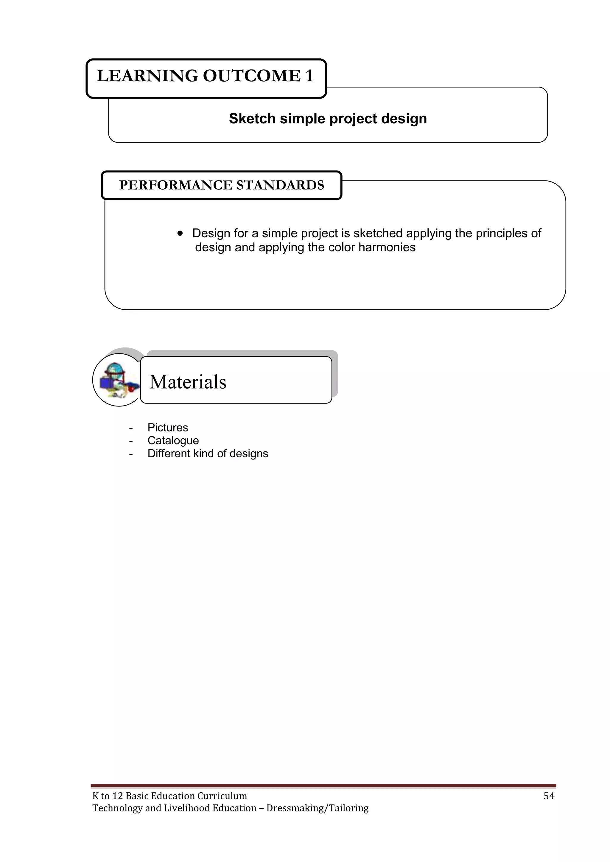 LEARNING OUTCOME 1
Sketch simple project design

PERFORMANCE STANDARDS
 Design for a simple project is sketched applying the principles of
design and applying the color harmonies

Materials
-

Pictures
Catalogue
Different kind of designs

K to 12 Basic Education Curriculum
Technology and Livelihood Education – Dressmaking/Tailoring

54

 