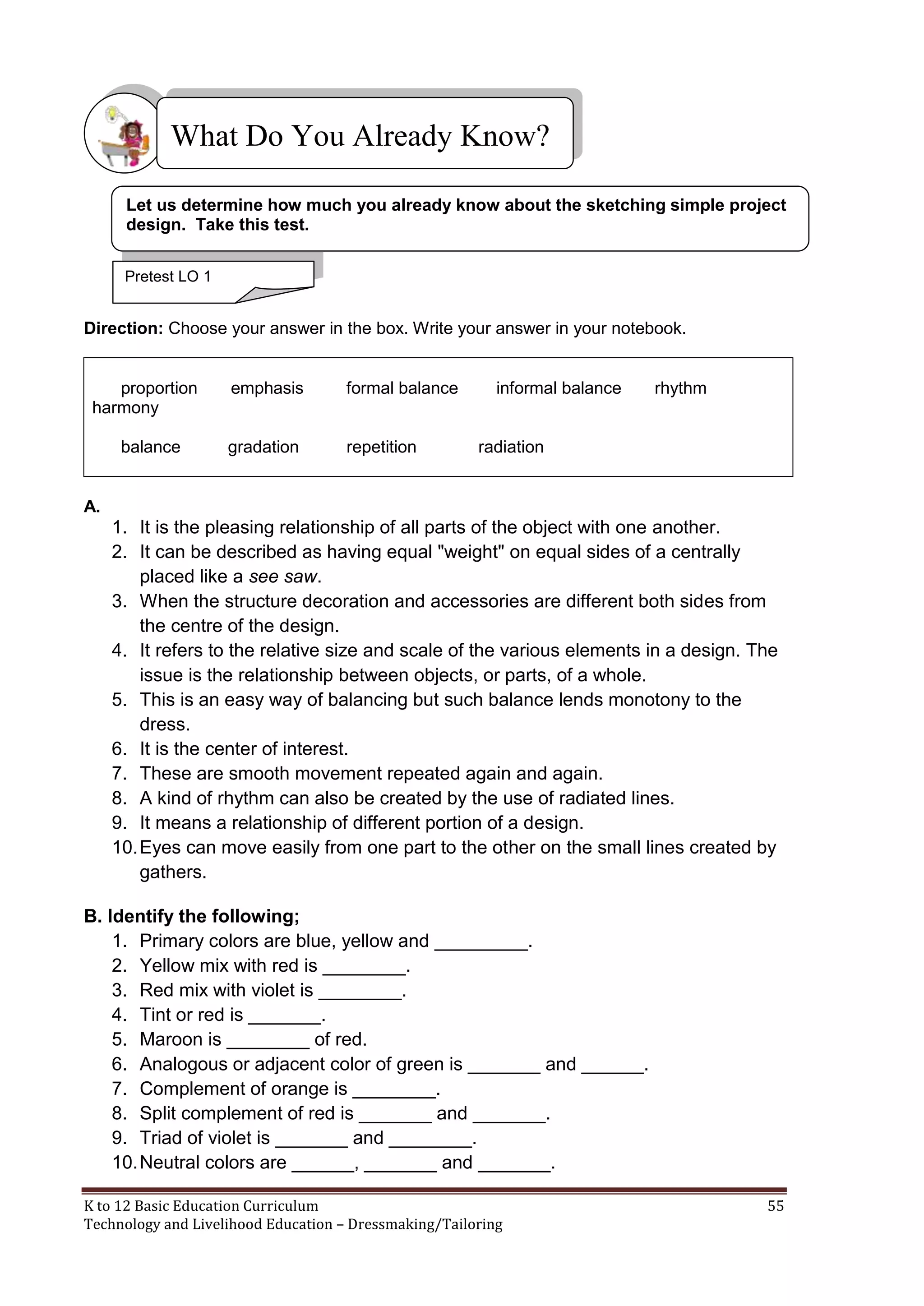What Do You Already Know?
Let us determine how much you already know about the sketching simple project
design. Take this test.
Pretest LO 1

Direction: Choose your answer in the box. Write your answer in your notebook.

proportion
harmony
balance

emphasis

formal balance

gradation

repetition

informal balance

rhythm

radiation

A.

1. It is the pleasing relationship of all parts of the object with one another.
2. It can be described as having equal "weight" on equal sides of a centrally
placed like a see saw.
3. When the structure decoration and accessories are different both sides from
the centre of the design.
4. It refers to the relative size and scale of the various elements in a design. The
issue is the relationship between objects, or parts, of a whole.
5. This is an easy way of balancing but such balance lends monotony to the
dress.
6. It is the center of interest.
7. These are smooth movement repeated again and again.
8. A kind of rhythm can also be created by the use of radiated lines.
9. It means a relationship of different portion of a design.
10. Eyes can move easily from one part to the other on the small lines created by
gathers.
B. Identify the following;
1. Primary colors are blue, yellow and _________.
2. Yellow mix with red is ________.
3. Red mix with violet is ________.
4. Tint or red is _______.
5. Maroon is ________ of red.
6. Analogous or adjacent color of green is _______ and ______.
7. Complement of orange is ________.
8. Split complement of red is _______ and _______.
9. Triad of violet is _______ and ________.
10. Neutral colors are ______, _______ and _______.
K to 12 Basic Education Curriculum
Technology and Livelihood Education – Dressmaking/Tailoring

55

 