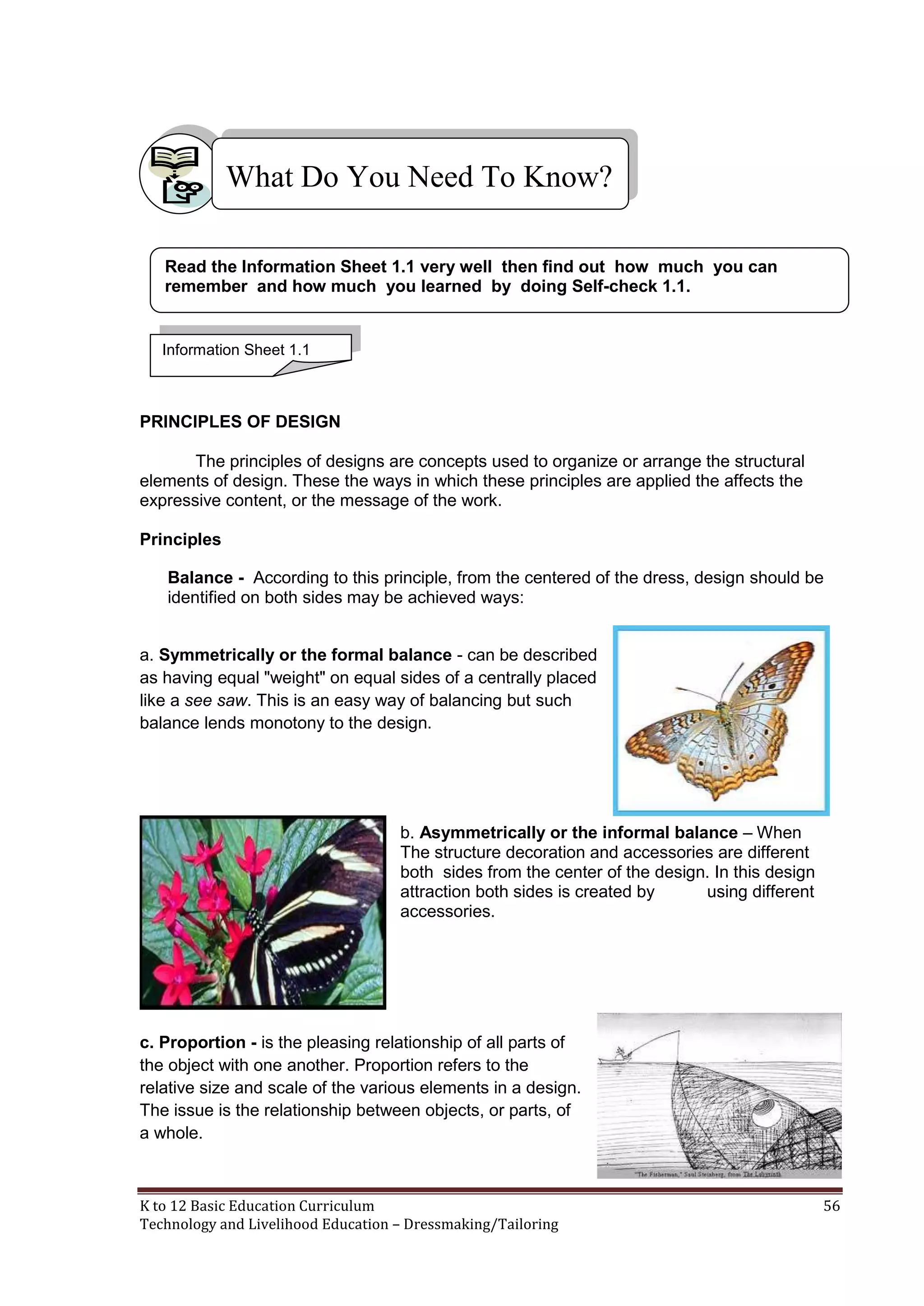 What Do You Need To Know?
Read the Information Sheet 1.1 very well then find out how much you can
remember and how much you learned by doing Self-check 1.1.

Information Sheet 1.1

PRINCIPLES OF DESIGN
The principles of designs are concepts used to organize or arrange the structural
elements of design. These the ways in which these principles are applied the affects the
expressive content, or the message of the work.
Principles
Balance - According to this principle, from the centered of the dress, design should be
identified on both sides may be achieved ways:
a. Symmetrically or the formal balance - can be described
as having equal "weight" on equal sides of a centrally placed
like a see saw. This is an easy way of balancing but such
balance lends monotony to the design.

b. Asymmetrically or the informal balance – When
The structure decoration and accessories are different
both sides from the center of the design. In this design
attraction both sides is created by
using different
accessories.

c. Proportion - is the pleasing relationship of all parts of
the object with one another. Proportion refers to the
relative size and scale of the various elements in a design.
The issue is the relationship between objects, or parts, of
a whole.

K to 12 Basic Education Curriculum
Technology and Livelihood Education – Dressmaking/Tailoring

56

 