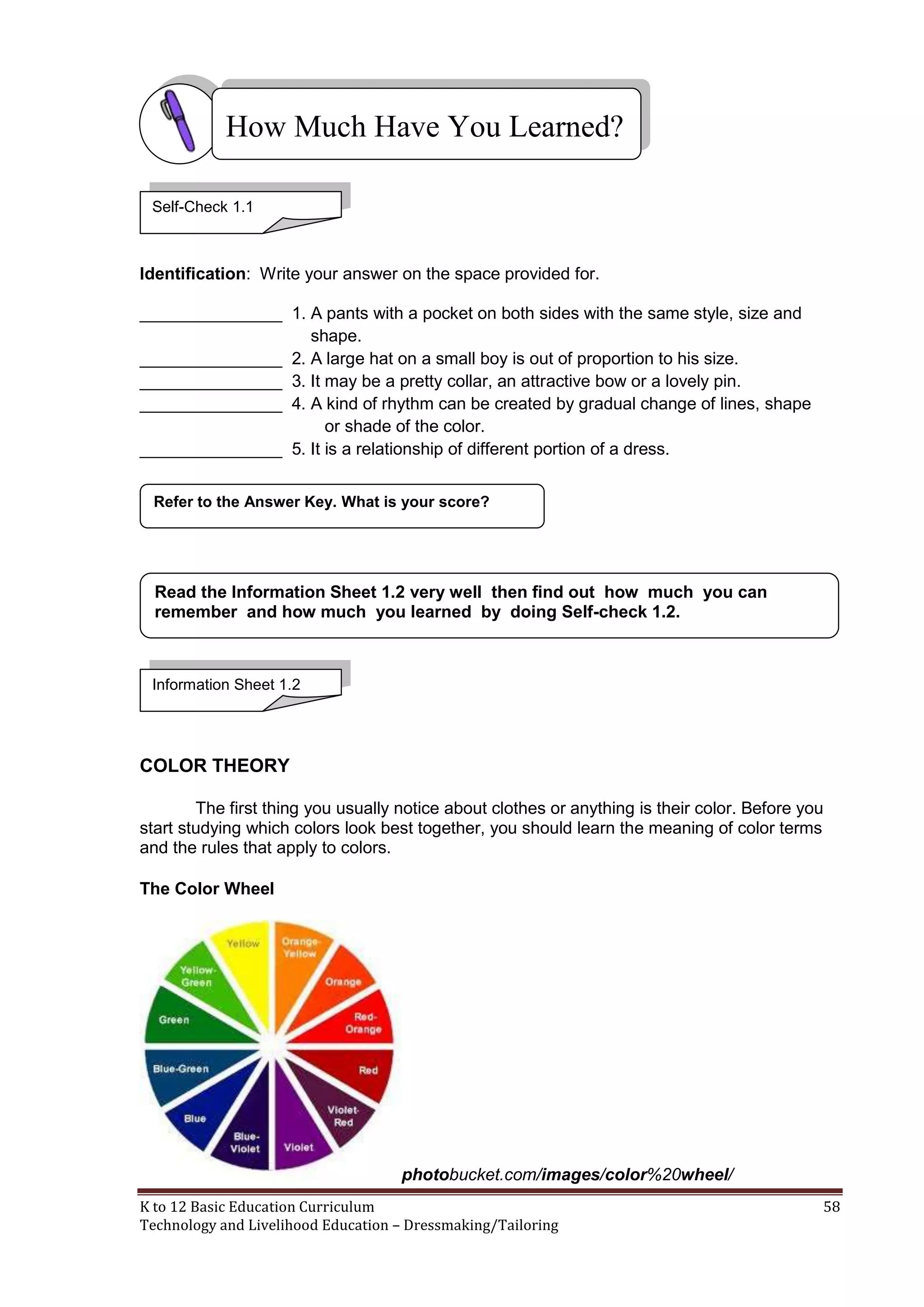 How Much Have You Learned?
Self-Check 1.1

Identification: Write your answer on the space provided for.
_______________ 1. A pants with a pocket on both sides with the same style, size and
shape.
_______________ 2. A large hat on a small boy is out of proportion to his size.
_______________ 3. It may be a pretty collar, an attractive bow or a lovely pin.
_______________ 4. A kind of rhythm can be created by gradual change of lines, shape
or shade of the color.
_______________ 5. It is a relationship of different portion of a dress.
Refer to the Answer Key. What is your score?

Read the Information Sheet 1.2 very well then find out how much you can
remember and how much you learned by doing Self-check 1.2.

Information Sheet 1.2

COLOR THEORY
The first thing you usually notice about clothes or anything is their color. Before you
start studying which colors look best together, you should learn the meaning of color terms
and the rules that apply to colors.
The Color Wheel

photobucket.com/images/color%20wheel/
K to 12 Basic Education Curriculum
Technology and Livelihood Education – Dressmaking/Tailoring

58

 