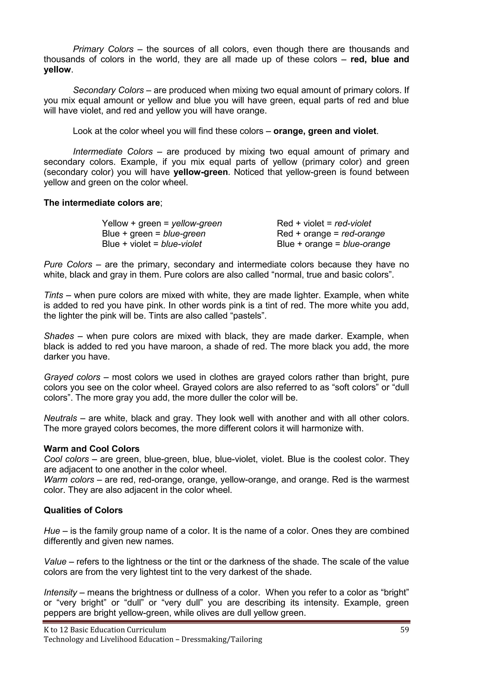 Primary Colors – the sources of all colors, even though there are thousands and
thousands of colors in the world, they are all made up of these colors – red, blue and
yellow.
Secondary Colors – are produced when mixing two equal amount of primary colors. If
you mix equal amount or yellow and blue you will have green, equal parts of red and blue
will have violet, and red and yellow you will have orange.
Look at the color wheel you will find these colors – orange, green and violet.
Intermediate Colors – are produced by mixing two equal amount of primary and
secondary colors. Example, if you mix equal parts of yellow (primary color) and green
(secondary color) you will have yellow-green. Noticed that yellow-green is found between
yellow and green on the color wheel.
The intermediate colors are;
Yellow + green = yellow-green
Blue + green = blue-green
Blue + violet = blue-violet

Red + violet = red-violet
Red + orange = red-orange
Blue + orange = blue-orange

Pure Colors – are the primary, secondary and intermediate colors because they have no
white, black and gray in them. Pure colors are also called ―normal, true and basic colors‖.
Tints – when pure colors are mixed with white, they are made lighter. Example, when white
is added to red you have pink. In other words pink is a tint of red. The more white you add,
the lighter the pink will be. Tints are also called ―pastels‖.
Shades – when pure colors are mixed with black, they are made darker. Example, when
black is added to red you have maroon, a shade of red. The more black you add, the more
darker you have.
Grayed colors – most colors we used in clothes are grayed colors rather than bright, pure
colors you see on the color wheel. Grayed colors are also referred to as ―soft colors‖ or ―dull
colors‖. The more gray you add, the more duller the color will be.
Neutrals – are white, black and gray. They look well with another and with all other colors.
The more grayed colors becomes, the more different colors it will harmonize with.
Warm and Cool Colors
Cool colors – are green, blue-green, blue, blue-violet, violet. Blue is the coolest color. They
are adjacent to one another in the color wheel.
Warm colors – are red, red-orange, orange, yellow-orange, and orange. Red is the warmest
color. They are also adjacent in the color wheel.
Qualities of Colors
Hue – is the family group name of a color. It is the name of a color. Ones they are combined
differently and given new names.
Value – refers to the lightness or the tint or the darkness of the shade. The scale of the value
colors are from the very lightest tint to the very darkest of the shade.
Intensity – means the brightness or dullness of a color. When you refer to a color as ―bright‖
or ―very bright‖ or ―dull‖ or ―very dull‖ you are describing its intensity. Example, green
peppers are bright yellow-green, while olives are dull yellow green.
K to 12 Basic Education Curriculum
Technology and Livelihood Education – Dressmaking/Tailoring

59

 