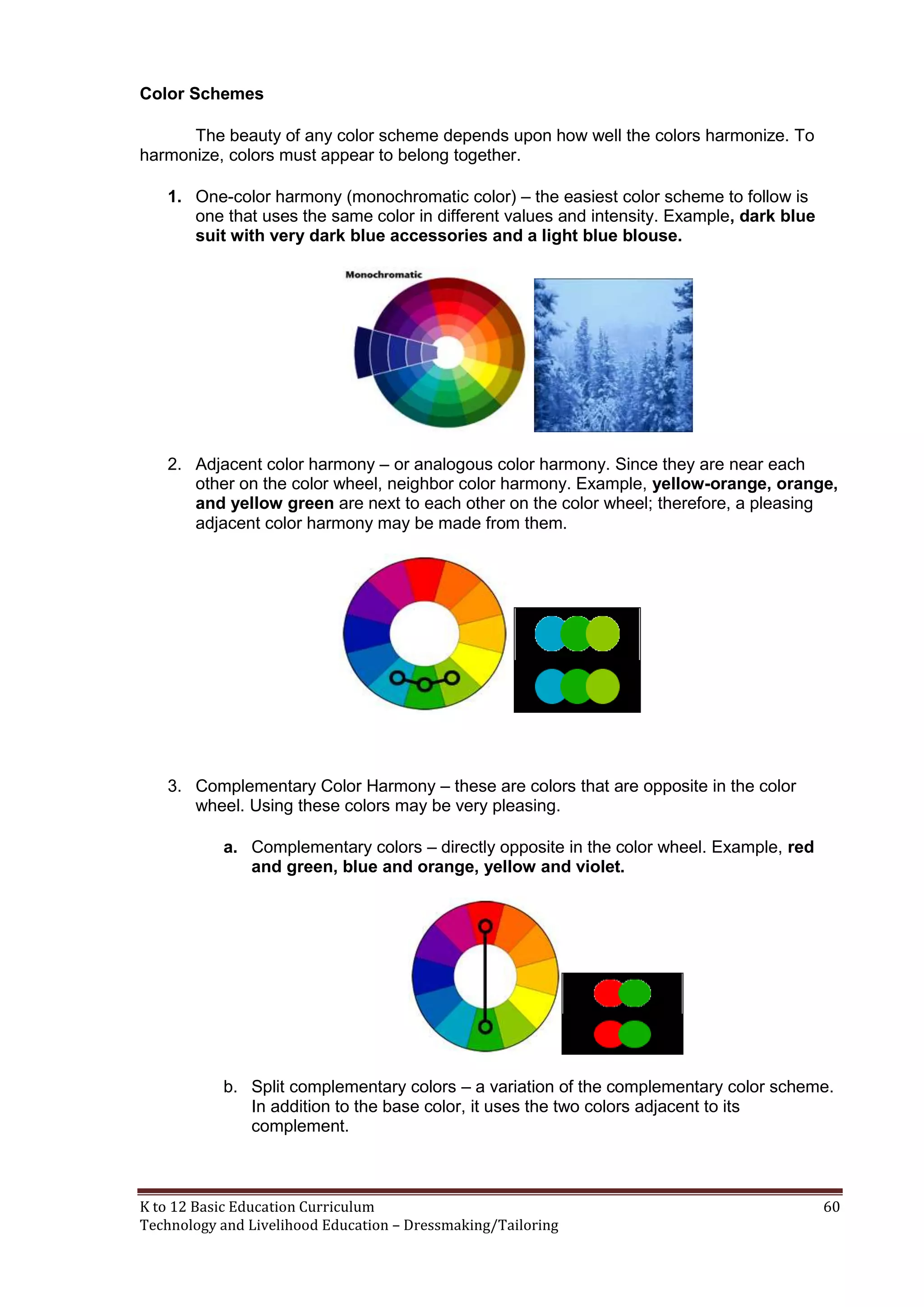 Color Schemes
The beauty of any color scheme depends upon how well the colors harmonize. To
harmonize, colors must appear to belong together.
1. One-color harmony (monochromatic color) – the easiest color scheme to follow is
one that uses the same color in different values and intensity. Example, dark blue
suit with very dark blue accessories and a light blue blouse.

2. Adjacent color harmony – or analogous color harmony. Since they are near each
other on the color wheel, neighbor color harmony. Example, yellow-orange, orange,
and yellow green are next to each other on the color wheel; therefore, a pleasing
adjacent color harmony may be made from them.

3. Complementary Color Harmony – these are colors that are opposite in the color
wheel. Using these colors may be very pleasing.
a. Complementary colors – directly opposite in the color wheel. Example, red
and green, blue and orange, yellow and violet.

b. Split complementary colors – a variation of the complementary color scheme.
In addition to the base color, it uses the two colors adjacent to its
complement.

K to 12 Basic Education Curriculum
Technology and Livelihood Education – Dressmaking/Tailoring

60

 