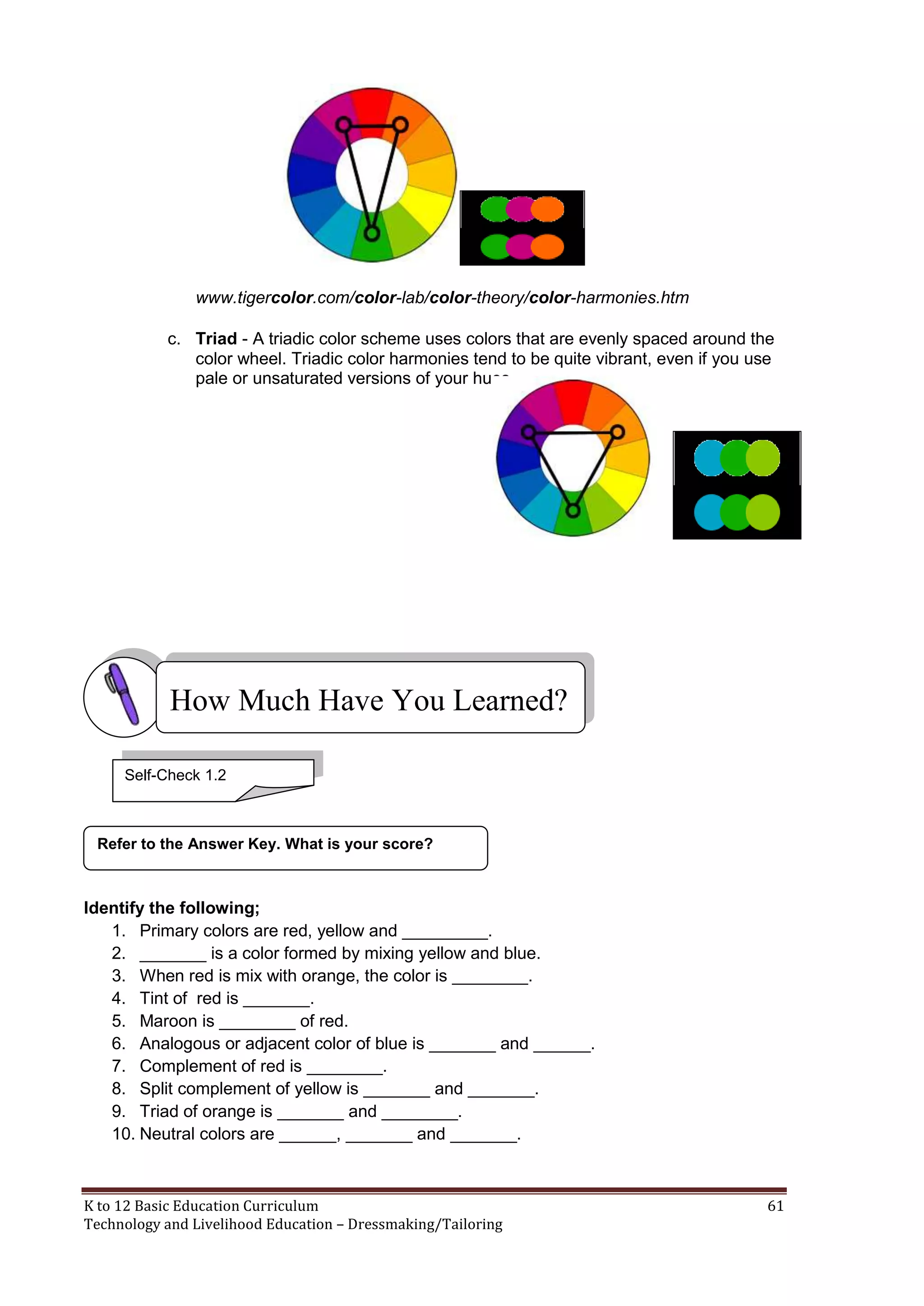 www.tigercolor.com/color-lab/color-theory/color-harmonies.htm
c. Triad - A triadic color scheme uses colors that are evenly spaced around the
color wheel. Triadic color harmonies tend to be quite vibrant, even if you use
pale or unsaturated versions of your hues.

How Much Have You Learned?
Self-Check 1.2

Refer to the Answer Key. What is your score?

Identify the following;
1. Primary colors are red, yellow and _________.
2. _______ is a color formed by mixing yellow and blue.
3. When red is mix with orange, the color is ________.
4. Tint of red is _______.
5. Maroon is ________ of red.
6. Analogous or adjacent color of blue is _______ and ______.
7. Complement of red is ________.
8. Split complement of yellow is _______ and _______.
9. Triad of orange is _______ and ________.
10. Neutral colors are ______, _______ and _______.

K to 12 Basic Education Curriculum
Technology and Livelihood Education – Dressmaking/Tailoring

61

 