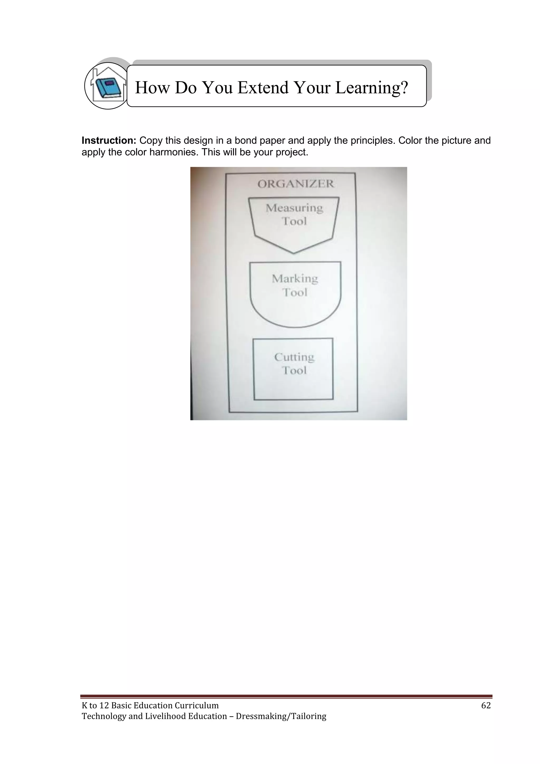 How Do You Extend Your Learning?
Instruction: Copy this design in a bond paper and apply the principles. Color the picture and
apply the color harmonies. This will be your project.

K to 12 Basic Education Curriculum
Technology and Livelihood Education – Dressmaking/Tailoring

62

 