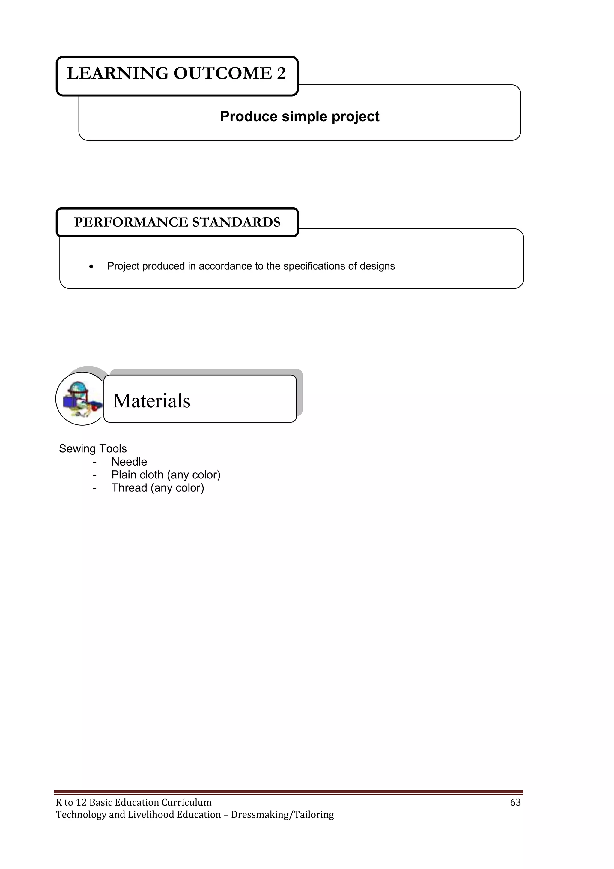 LEARNING OUTCOME 2
Produce simple project

PERFORMANCE STANDARDS


Project produced in accordance to the specifications of designs

Materials
Sewing Tools
- Needle
- Plain cloth (any color)
- Thread (any color)

K to 12 Basic Education Curriculum
Technology and Livelihood Education – Dressmaking/Tailoring

63

 