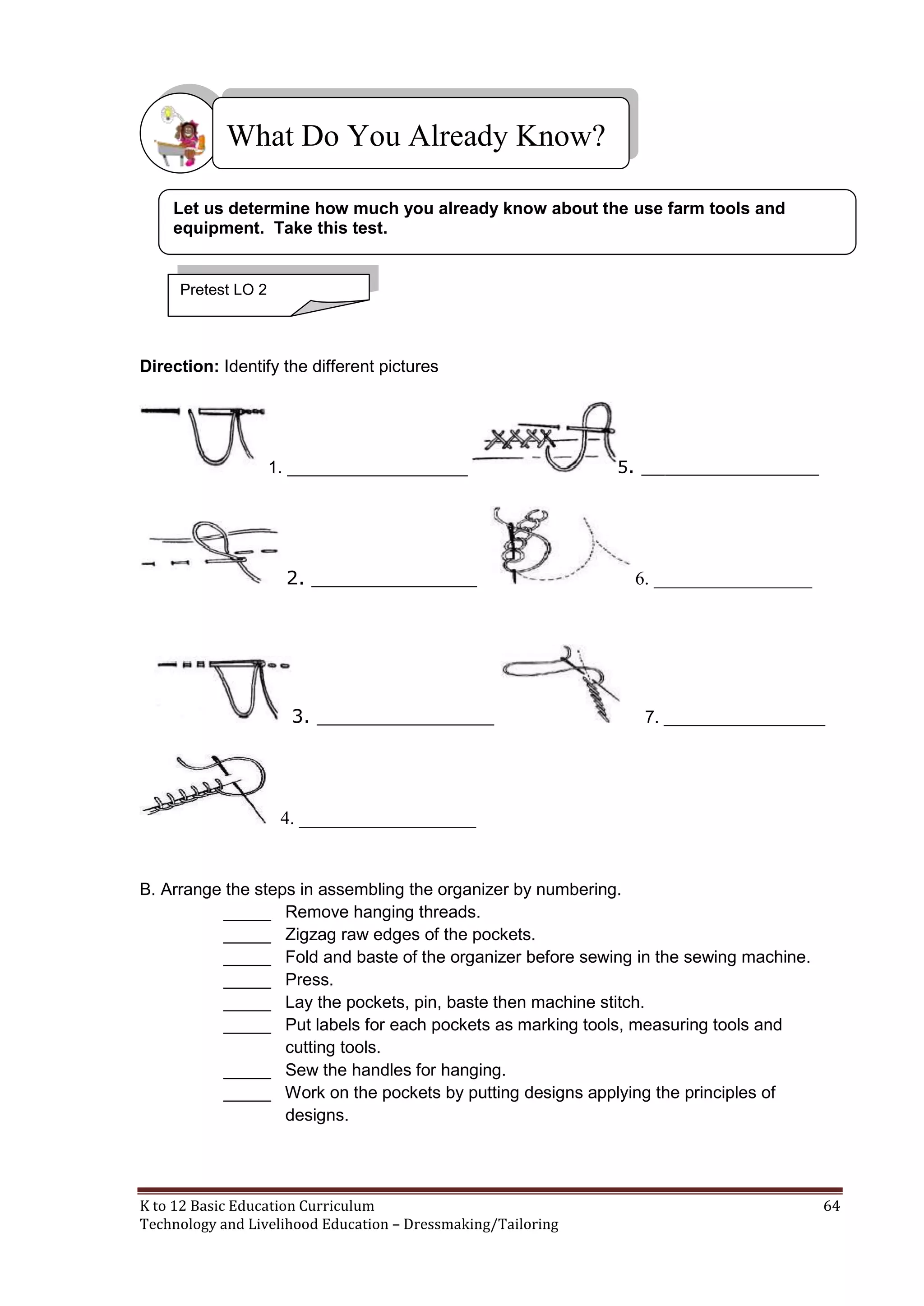 What Do You Already Know?
Let us determine how much you already know about the use farm tools and
equipment. Take this test.

Pretest LO 2

Direction: Identify the different pictures

1. ___________________

2. ______________

3. _______________

5. _______________

6. _________________

7. _________________

4. ___________________

B. Arrange the steps in assembling the organizer by numbering.
_____ Remove hanging threads.
_____ Zigzag raw edges of the pockets.
_____ Fold and baste of the organizer before sewing in the sewing machine.
_____ Press.
_____ Lay the pockets, pin, baste then machine stitch.
_____ Put labels for each pockets as marking tools, measuring tools and
cutting tools.
_____ Sew the handles for hanging.
_____ Work on the pockets by putting designs applying the principles of
designs.

K to 12 Basic Education Curriculum
Technology and Livelihood Education – Dressmaking/Tailoring

64

 