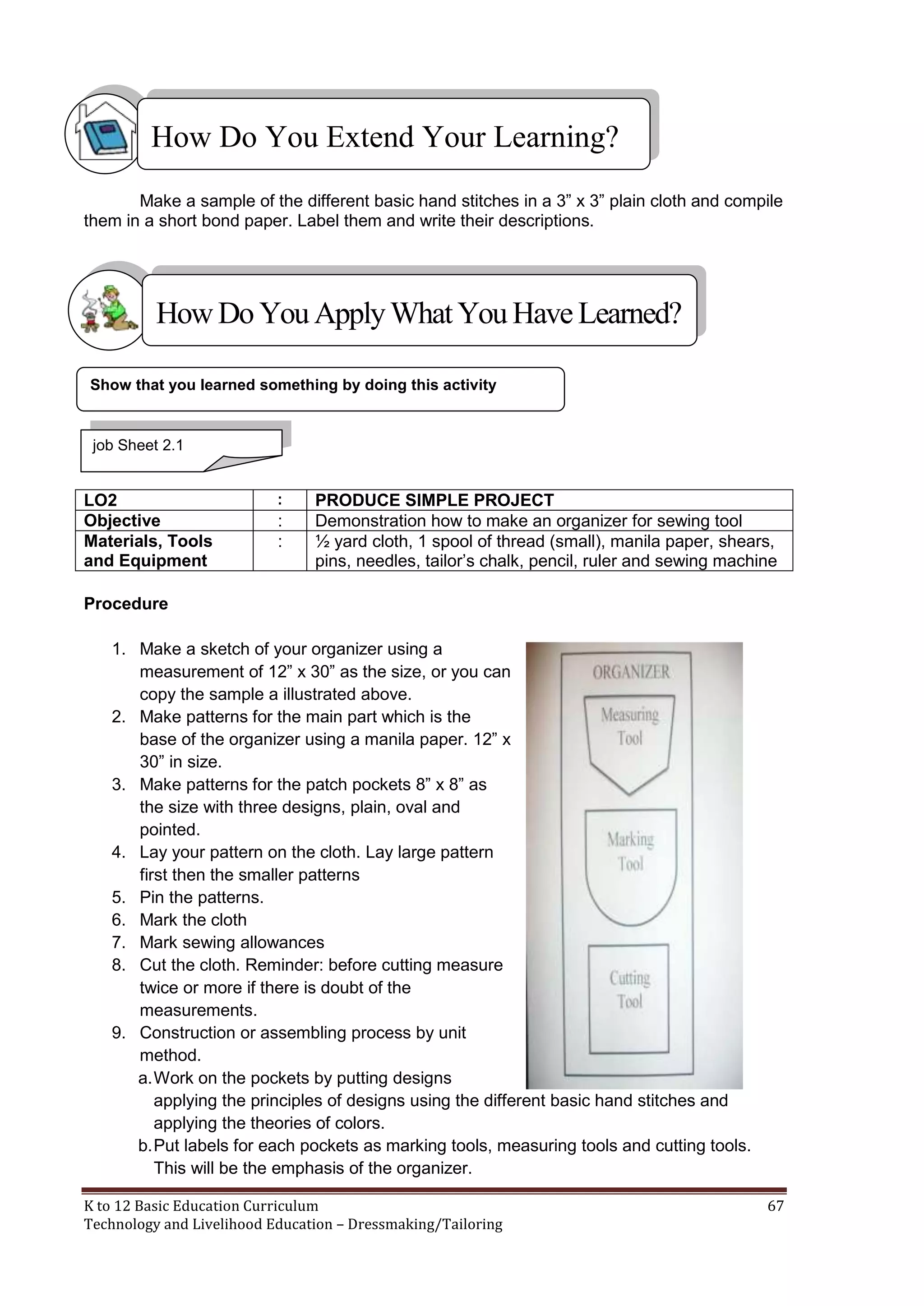 How Do You Extend Your Learning?
Make a sample of the different basic hand stitches in a 3‖ x 3‖ plain cloth and compile
them in a short bond paper. Label them and write their descriptions.

How Do You Apply What You Have Learned?
Show that you learned something by doing this activity

job Sheet 2.1

LO2
Objective
Materials, Tools
and Equipment

:

:
:

PRODUCE SIMPLE PROJECT
Demonstration how to make an organizer for sewing tool
½ yard cloth, 1 spool of thread (small), manila paper, shears,
pins, needles, tailor‘s chalk, pencil, ruler and sewing machine

Procedure
1. Make a sketch of your organizer using a
measurement of 12‖ x 30‖ as the size, or you can
copy the sample a illustrated above.
2. Make patterns for the main part which is the
base of the organizer using a manila paper. 12‖ x
30‖ in size.
3. Make patterns for the patch pockets 8‖ x 8‖ as
the size with three designs, plain, oval and
pointed.
4. Lay your pattern on the cloth. Lay large pattern
first then the smaller patterns
5. Pin the patterns.
6. Mark the cloth
7. Mark sewing allowances
8. Cut the cloth. Reminder: before cutting measure
twice or more if there is doubt of the
measurements.
9. Construction or assembling process by unit
method.
a. Work on the pockets by putting designs
applying the principles of designs using the different basic hand stitches and
applying the theories of colors.
b. Put labels for each pockets as marking tools, measuring tools and cutting tools.
This will be the emphasis of the organizer.
K to 12 Basic Education Curriculum
Technology and Livelihood Education – Dressmaking/Tailoring

67

 