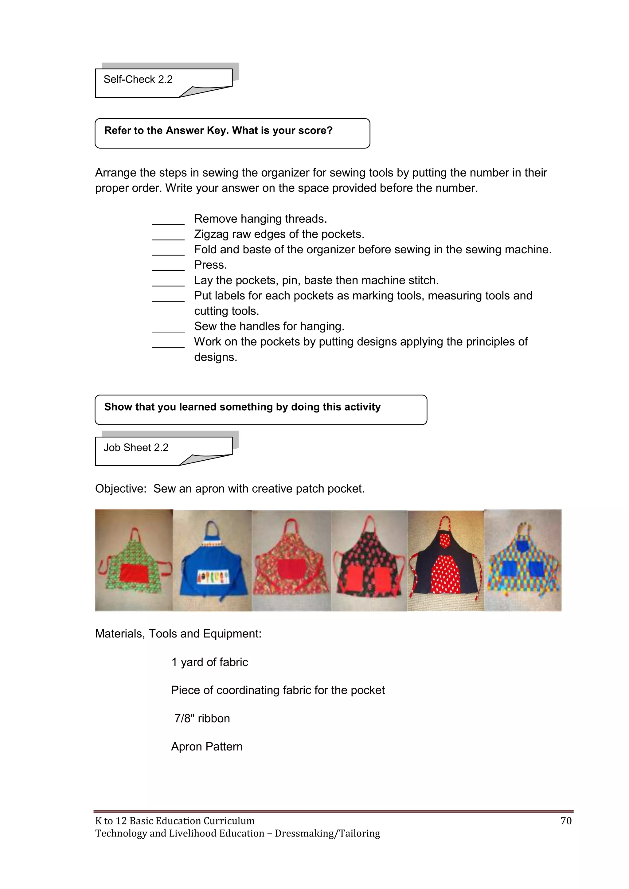 Self-Check 2.2

Refer to the Answer Key. What is your score?

Arrange the steps in sewing the organizer for sewing tools by putting the number in their
proper order. Write your answer on the space provided before the number.
_____
_____
_____
_____
_____
_____

Remove hanging threads.
Zigzag raw edges of the pockets.
Fold and baste of the organizer before sewing in the sewing machine.
Press.
Lay the pockets, pin, baste then machine stitch.
Put labels for each pockets as marking tools, measuring tools and
cutting tools.
_____ Sew the handles for hanging.
_____ Work on the pockets by putting designs applying the principles of
designs.

Show that you learned something by doing this activity

Job Sheet 2.2

Objective: Sew an apron with creative patch pocket.

Materials, Tools and Equipment:
1 yard of fabric
Piece of coordinating fabric for the pocket
7/8" ribbon
Apron Pattern

K to 12 Basic Education Curriculum
Technology and Livelihood Education – Dressmaking/Tailoring

70

 