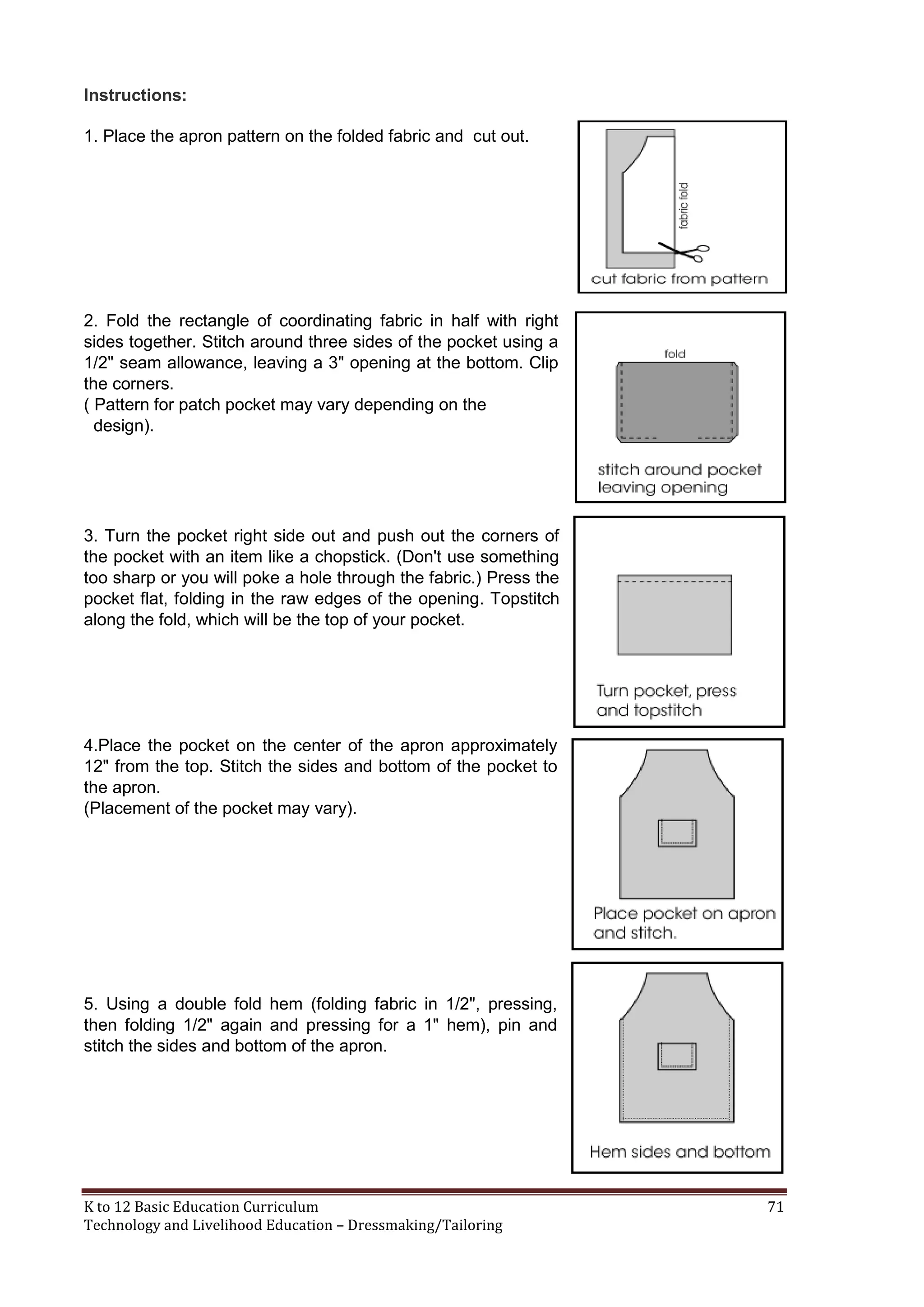 Instructions:
1. Place the apron pattern on the folded fabric and cut out.

2. Fold the rectangle of coordinating fabric in half with right
sides together. Stitch around three sides of the pocket using a
1/2" seam allowance, leaving a 3" opening at the bottom. Clip
the corners.
( Pattern for patch pocket may vary depending on the
design).

3. Turn the pocket right side out and push out the corners of
the pocket with an item like a chopstick. (Don't use something
too sharp or you will poke a hole through the fabric.) Press the
pocket flat, folding in the raw edges of the opening. Topstitch
along the fold, which will be the top of your pocket.

4.Place the pocket on the center of the apron approximately
12" from the top. Stitch the sides and bottom of the pocket to
the apron.
(Placement of the pocket may vary).

5. Using a double fold hem (folding fabric in 1/2", pressing,
then folding 1/2" again and pressing for a 1" hem), pin and
stitch the sides and bottom of the apron.

K to 12 Basic Education Curriculum
Technology and Livelihood Education – Dressmaking/Tailoring

71

 