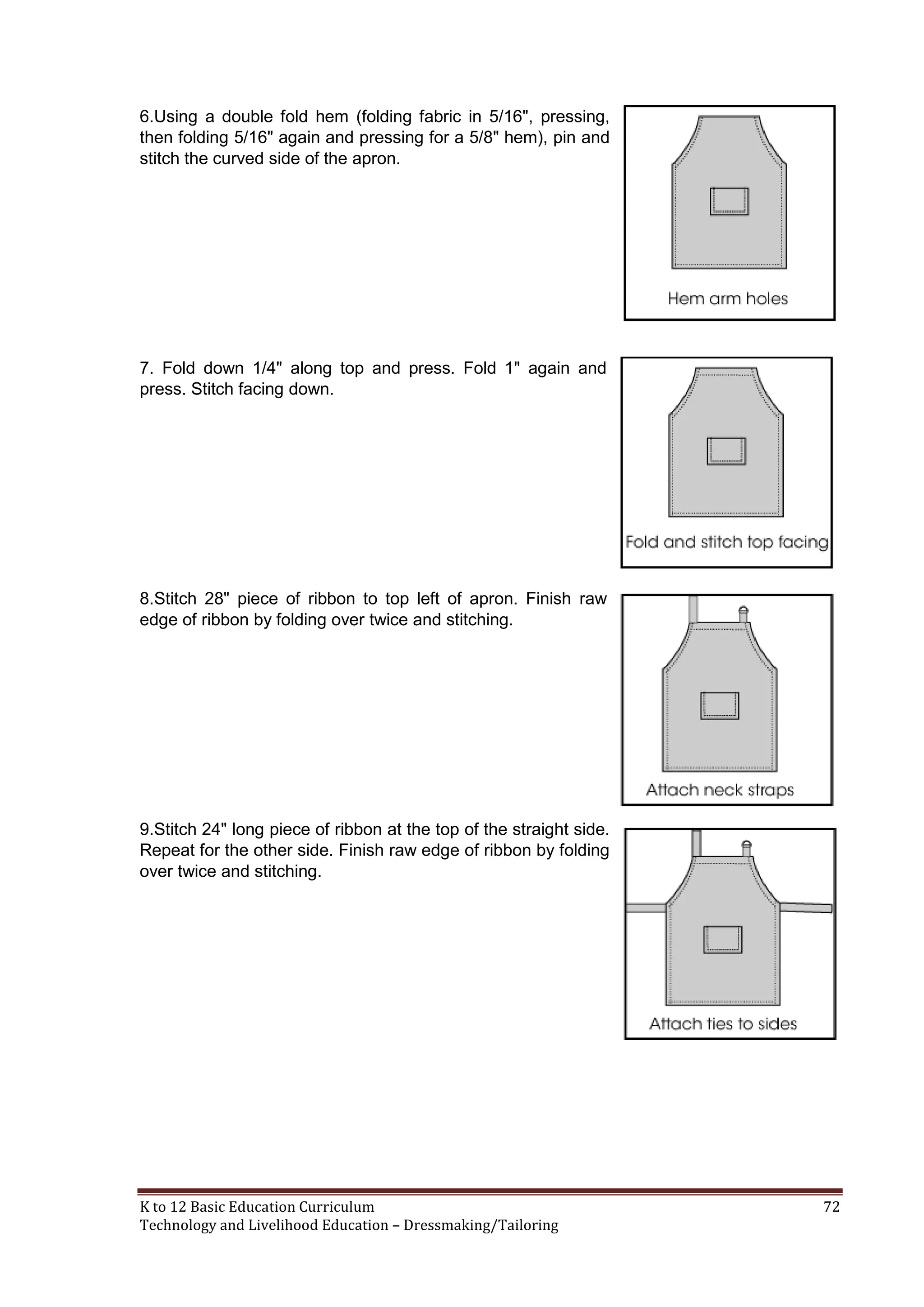 6.Using a double fold hem (folding fabric in 5/16", pressing,
then folding 5/16" again and pressing for a 5/8" hem), pin and
stitch the curved side of the apron.

7. Fold down 1/4" along top and press. Fold 1" again and
press. Stitch facing down.

8.Stitch 28" piece of ribbon to top left of apron. Finish raw
edge of ribbon by folding over twice and stitching.

9.Stitch 24" long piece of ribbon at the top of the straight side.
Repeat for the other side. Finish raw edge of ribbon by folding
over twice and stitching.

K to 12 Basic Education Curriculum
Technology and Livelihood Education – Dressmaking/Tailoring

72

 