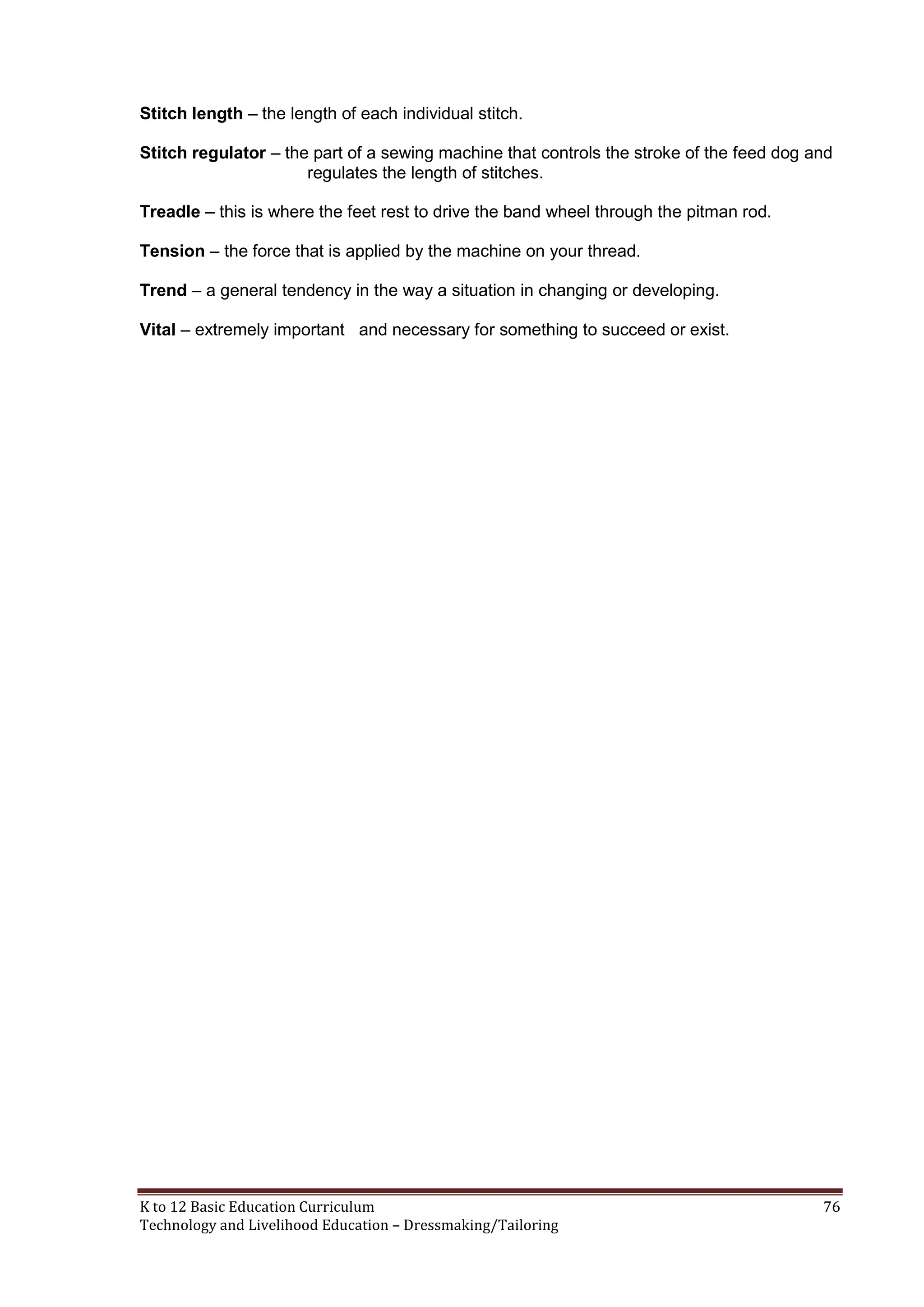 Stitch length – the length of each individual stitch.
Stitch regulator – the part of a sewing machine that controls the stroke of the feed dog and
regulates the length of stitches.
Treadle – this is where the feet rest to drive the band wheel through the pitman rod.
Tension – the force that is applied by the machine on your thread.
Trend – a general tendency in the way a situation in changing or developing.
Vital – extremely important and necessary for something to succeed or exist.

K to 12 Basic Education Curriculum
Technology and Livelihood Education – Dressmaking/Tailoring

76

 
