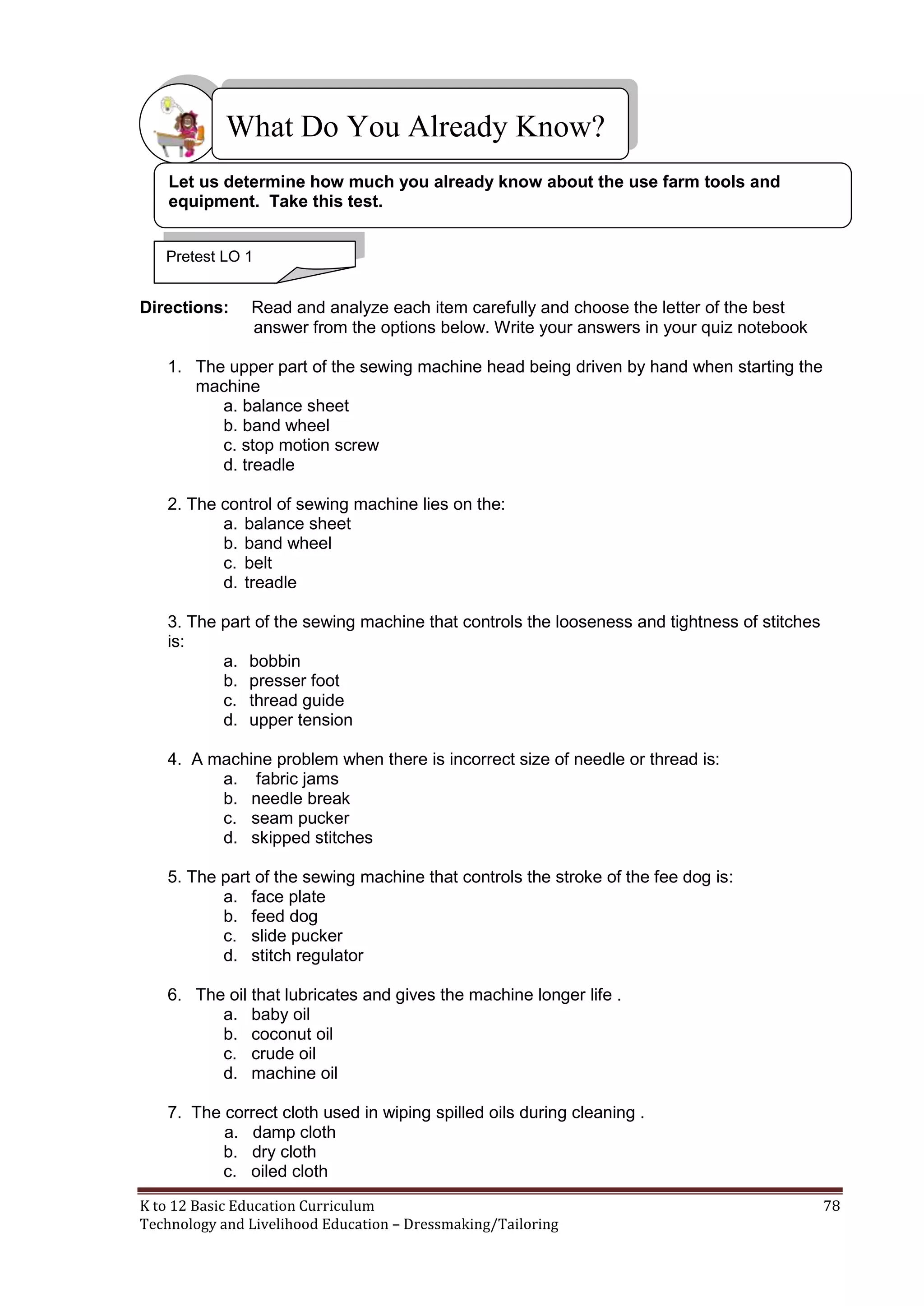 What Do You Already Know?
Let us determine how much you already know about the use farm tools and
equipment. Take this test.
Pretest LO 1

Directions:

Read and analyze each item carefully and choose the letter of the best
answer from the options below. Write your answers in your quiz notebook

1. The upper part of the sewing machine head being driven by hand when starting the
machine
a. balance sheet
b. band wheel
c. stop motion screw
d. treadle
2. The control of sewing machine lies on the:
a. balance sheet
b. band wheel
c. belt
d. treadle
3. The part of the sewing machine that controls the looseness and tightness of stitches
is:
a. bobbin
b. presser foot
c. thread guide
d. upper tension
4. A machine problem when there is incorrect size of needle or thread is:
a. fabric jams
b. needle break
c. seam pucker
d. skipped stitches
5. The part of the sewing machine that controls the stroke of the fee dog is:
a. face plate
b. feed dog
c. slide pucker
d. stitch regulator
6. The oil that lubricates and gives the machine longer life .
a. baby oil
b. coconut oil
c. crude oil
d. machine oil
7. The correct cloth used in wiping spilled oils during cleaning .
a. damp cloth
b. dry cloth
c. oiled cloth
K to 12 Basic Education Curriculum
Technology and Livelihood Education – Dressmaking/Tailoring

78

 