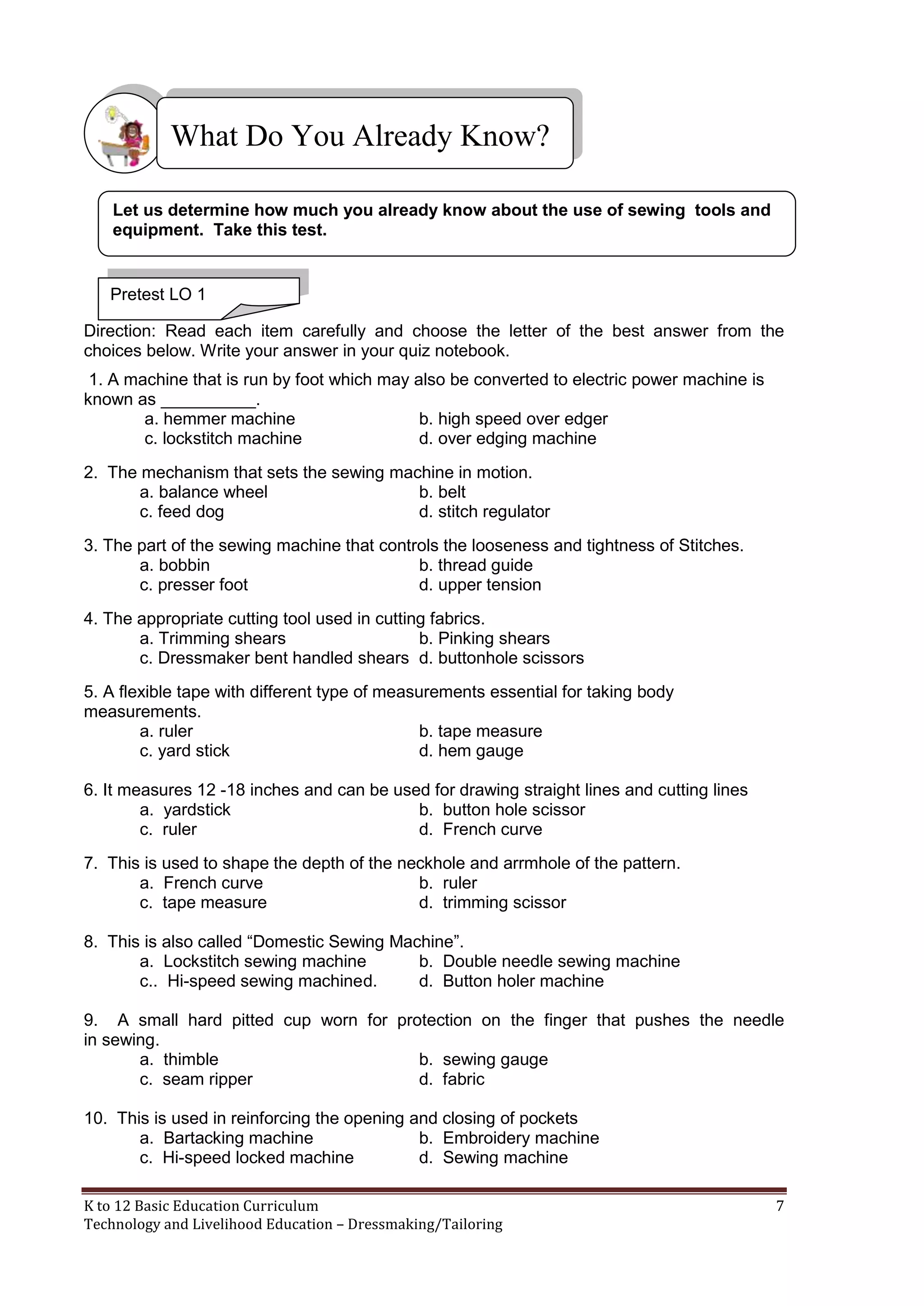 What Do You Already Know?
Let us determine how much you already know about the use of sewing tools and
equipment. Take this test.

Pretest LO 1
Direction: Read each item carefully and choose the letter of the best answer from the
choices below. Write your answer in your quiz notebook.
1. A machine that is run by foot which may also be converted to electric power machine is
known as __________.
a. hemmer machine
b. high speed over edger
c. lockstitch machine
d. over edging machine
2. The mechanism that sets the sewing machine in motion.
a. balance wheel
b. belt
c. feed dog
d. stitch regulator
3. The part of the sewing machine that controls the looseness and tightness of Stitches.
a. bobbin
b. thread guide
c. presser foot
d. upper tension
4. The appropriate cutting tool used in cutting fabrics.
a. Trimming shears
b. Pinking shears
c. Dressmaker bent handled shears d. buttonhole scissors
5. A flexible tape with different type of measurements essential for taking body
measurements.
a. ruler
b. tape measure
c. yard stick
d. hem gauge
6. It measures 12 -18 inches and can be used for drawing straight lines and cutting lines
a. yardstick
b. button hole scissor
c. ruler
d. French curve
7. This is used to shape the depth of the neckhole and arrmhole of the pattern.
a. French curve
b. ruler
c. tape measure
d. trimming scissor
8. This is also called ―Domestic Sewing Machine‖.
a. Lockstitch sewing machine
b. Double needle sewing machine
c.. Hi-speed sewing machine d.
d. Button holer machine
9. A small hard pitted cup worn for protection on the finger that pushes the needle
in sewing.
a. thimble
b. sewing gauge
c. seam ripper
d. fabric
10. This is used in reinforcing the opening and closing of pockets
a. Bartacking machine
b. Embroidery machine
c. Hi-speed locked machine
d. Sewing machine
K to 12 Basic Education Curriculum
Technology and Livelihood Education – Dressmaking/Tailoring

7

 