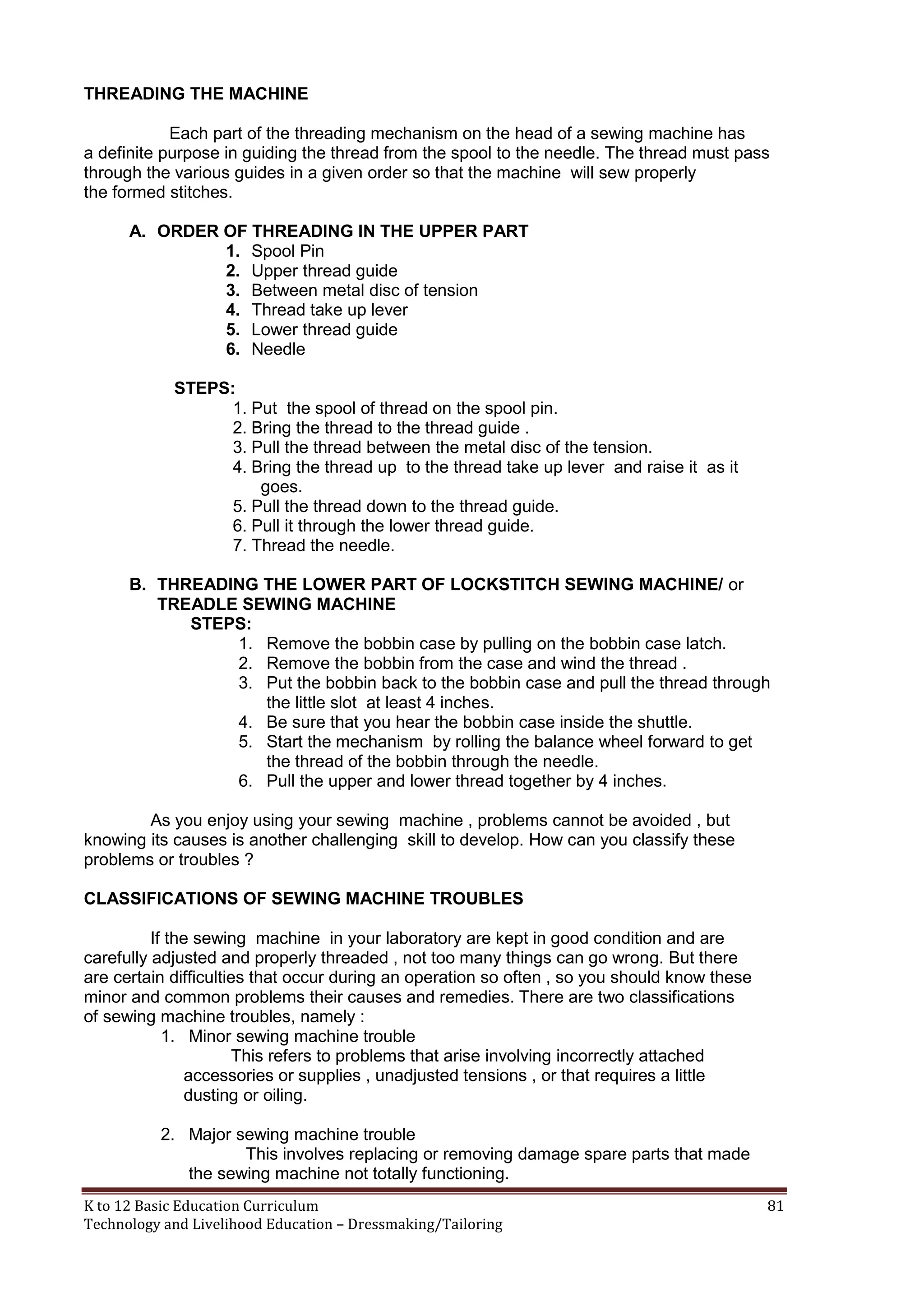THREADING THE MACHINE
Each part of the threading mechanism on the head of a sewing machine has
a definite purpose in guiding the thread from the spool to the needle. The thread must pass
through the various guides in a given order so that the machine will sew properly
the formed stitches.
A. ORDER OF THREADING IN THE UPPER PART
1. Spool Pin
2. Upper thread guide
3. Between metal disc of tension
4. Thread take up lever
5. Lower thread guide
6. Needle
STEPS:
1. Put the spool of thread on the spool pin.
2. Bring the thread to the thread guide .
3. Pull the thread between the metal disc of the tension.
4. Bring the thread up to the thread take up lever and raise it as it
goes.
5. Pull the thread down to the thread guide.
6. Pull it through the lower thread guide.
7. Thread the needle.
B. THREADING THE LOWER PART OF LOCKSTITCH SEWING MACHINE/ or
TREADLE SEWING MACHINE
STEPS:
1. Remove the bobbin case by pulling on the bobbin case latch.
2. Remove the bobbin from the case and wind the thread .
3. Put the bobbin back to the bobbin case and pull the thread through
the little slot at least 4 inches.
4. Be sure that you hear the bobbin case inside the shuttle.
5. Start the mechanism by rolling the balance wheel forward to get
the thread of the bobbin through the needle.
6. Pull the upper and lower thread together by 4 inches.
As you enjoy using your sewing machine , problems cannot be avoided , but
knowing its causes is another challenging skill to develop. How can you classify these
problems or troubles ?
CLASSIFICATIONS OF SEWING MACHINE TROUBLES
If the sewing machine in your laboratory are kept in good condition and are
carefully adjusted and properly threaded , not too many things can go wrong. But there
are certain difficulties that occur during an operation so often , so you should know these
minor and common problems their causes and remedies. There are two classifications
of sewing machine troubles, namely :
1. Minor sewing machine trouble
This refers to problems that arise involving incorrectly attached
accessories or supplies , unadjusted tensions , or that requires a little
dusting or oiling.
2. Major sewing machine trouble
This involves replacing or removing damage spare parts that made
the sewing machine not totally functioning.
K to 12 Basic Education Curriculum
Technology and Livelihood Education – Dressmaking/Tailoring

81

 