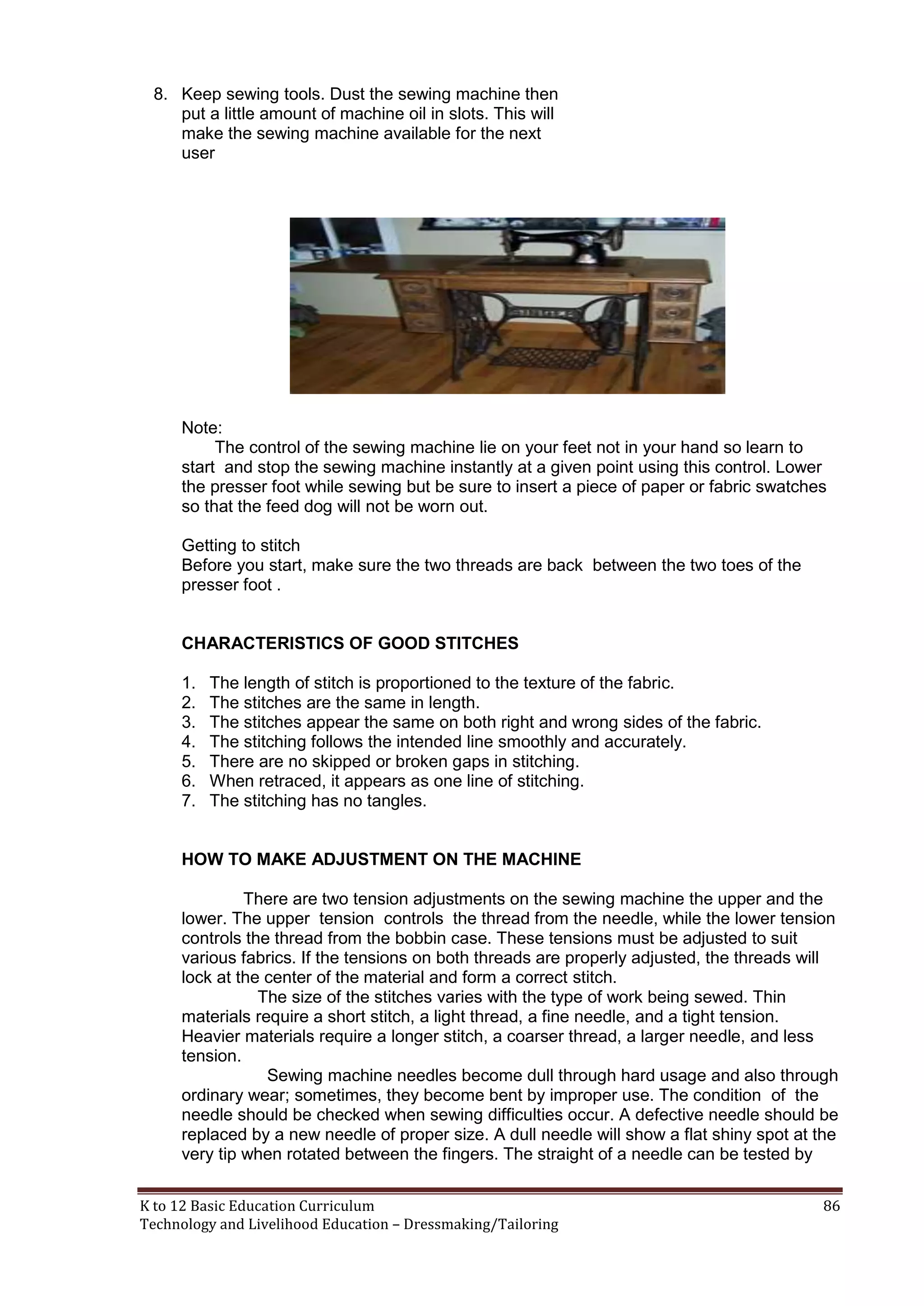 8. Keep sewing tools. Dust the sewing machine then
put a little amount of machine oil in slots. This will
make the sewing machine available for the next
user

Note:
The control of the sewing machine lie on your feet not in your hand so learn to
start and stop the sewing machine instantly at a given point using this control. Lower
the presser foot while sewing but be sure to insert a piece of paper or fabric swatches
so that the feed dog will not be worn out.
Getting to stitch
Before you start, make sure the two threads are back between the two toes of the
presser foot .

CHARACTERISTICS OF GOOD STITCHES
1.
2.
3.
4.
5.
6.
7.

The length of stitch is proportioned to the texture of the fabric.
The stitches are the same in length.
The stitches appear the same on both right and wrong sides of the fabric.
The stitching follows the intended line smoothly and accurately.
There are no skipped or broken gaps in stitching.
When retraced, it appears as one line of stitching.
The stitching has no tangles.

HOW TO MAKE ADJUSTMENT ON THE MACHINE
There are two tension adjustments on the sewing machine the upper and the
lower. The upper tension controls the thread from the needle, while the lower tension
controls the thread from the bobbin case. These tensions must be adjusted to suit
various fabrics. If the tensions on both threads are properly adjusted, the threads will
lock at the center of the material and form a correct stitch.
The size of the stitches varies with the type of work being sewed. Thin
materials require a short stitch, a light thread, a fine needle, and a tight tension.
Heavier materials require a longer stitch, a coarser thread, a larger needle, and less
tension.
Sewing machine needles become dull through hard usage and also through
ordinary wear; sometimes, they become bent by improper use. The condition of the
needle should be checked when sewing difficulties occur. A defective needle should be
replaced by a new needle of proper size. A dull needle will show a flat shiny spot at the
very tip when rotated between the fingers. The straight of a needle can be tested by
K to 12 Basic Education Curriculum
Technology and Livelihood Education – Dressmaking/Tailoring

86

 