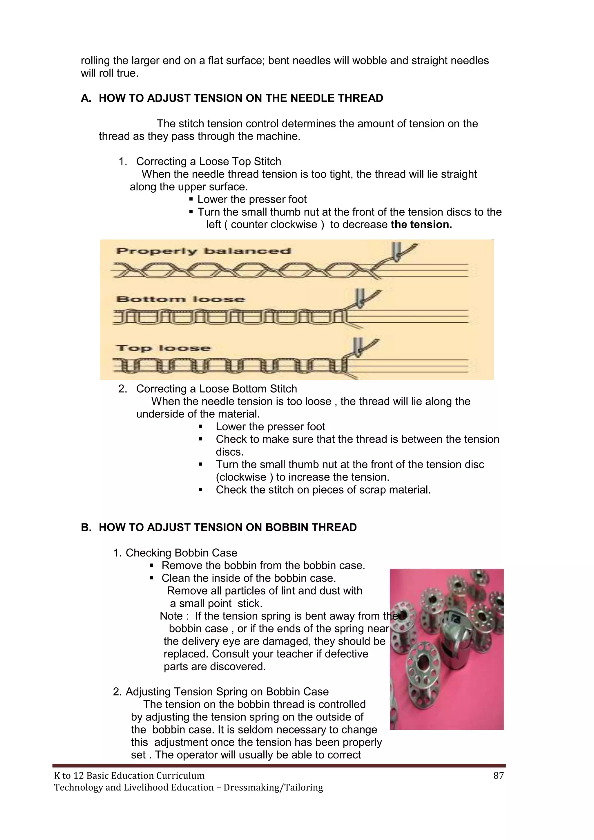 rolling the larger end on a flat surface; bent needles will wobble and straight needles
will roll true.
A. HOW TO ADJUST TENSION ON THE NEEDLE THREAD
The stitch tension control determines the amount of tension on the
thread as they pass through the machine.
1. Correcting a Loose Top Stitch
When the needle thread tension is too tight, the thread will lie straight
along the upper surface.
 Lower the presser foot
 Turn the small thumb nut at the front of the tension discs to the
left ( counter clockwise ) to decrease the tension.

2. Correcting a Loose Bottom Stitch
When the needle tension is too loose , the thread will lie along the
underside of the material.
 Lower the presser foot
 Check to make sure that the thread is between the tension
discs.
 Turn the small thumb nut at the front of the tension disc
(clockwise ) to increase the tension.
 Check the stitch on pieces of scrap material.
B. HOW TO ADJUST TENSION ON BOBBIN THREAD
1. Checking Bobbin Case
 Remove the bobbin from the bobbin case.
 Clean the inside of the bobbin case.
Remove all particles of lint and dust with
a small point stick.
Note : If the tension spring is bent away from the
bobbin case , or if the ends of the spring near
the delivery eye are damaged, they should be
replaced. Consult your teacher if defective
parts are discovered.
2. Adjusting Tension Spring on Bobbin Case
The tension on the bobbin thread is controlled
by adjusting the tension spring on the outside of
the bobbin case. It is seldom necessary to change
this adjustment once the tension has been properly
set . The operator will usually be able to correct
K to 12 Basic Education Curriculum
Technology and Livelihood Education – Dressmaking/Tailoring

87

 