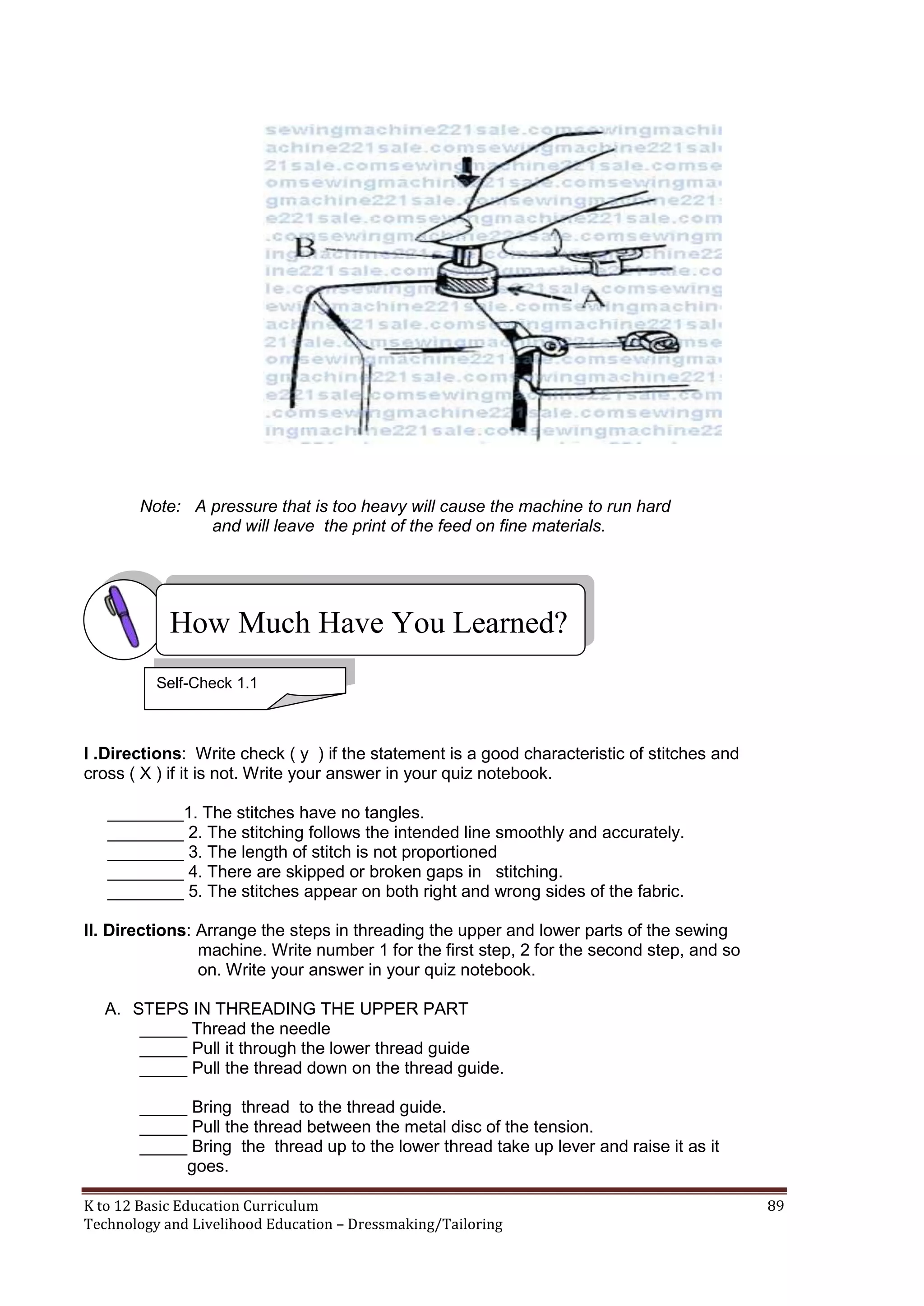 Note: A pressure that is too heavy will cause the machine to run hard
and will leave the print of the feed on fine materials.

How Much Have You Learned?
Self-Check 1.1

I .Directions: Write check ( y ) if the statement is a good characteristic of stitches and
cross ( X ) if it is not. Write your answer in your quiz notebook.
________1. The stitches have no tangles.
________ 2. The stitching follows the intended line smoothly and accurately.
________ 3. The length of stitch is not proportioned
________ 4. There are skipped or broken gaps in stitching.
________ 5. The stitches appear on both right and wrong sides of the fabric.
II. Directions: Arrange the steps in threading the upper and lower parts of the sewing
machine. Write number 1 for the first step, 2 for the second step, and so
on. Write your answer in your quiz notebook.
A. STEPS IN THREADING THE UPPER PART
_____ Thread the needle
_____ Pull it through the lower thread guide
_____ Pull the thread down on the thread guide.
_____ Bring thread to the thread guide.
_____ Pull the thread between the metal disc of the tension.
_____ Bring the thread up to the lower thread take up lever and raise it as it
goes.
K to 12 Basic Education Curriculum
Technology and Livelihood Education – Dressmaking/Tailoring

89

 