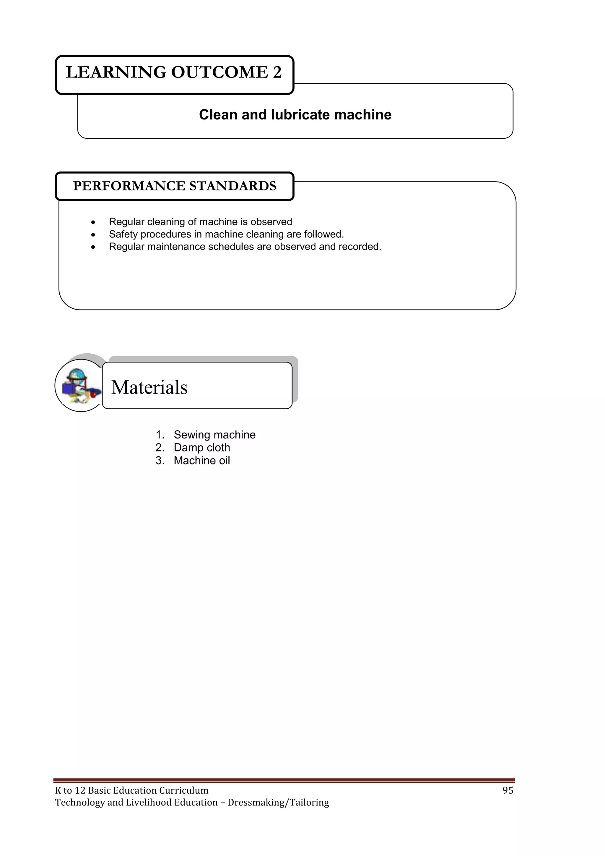 LEARNING OUTCOME 2
Clean and lubricate machine

PERFORMANCE STANDARDS




Regular cleaning of machine is observed
Safety procedures in machine cleaning are followed.
Regular maintenance schedules are observed and recorded.

Materials
1. Sewing machine
2. Damp cloth
3. Machine oil

K to 12 Basic Education Curriculum
Technology and Livelihood Education – Dressmaking/Tailoring

95

 