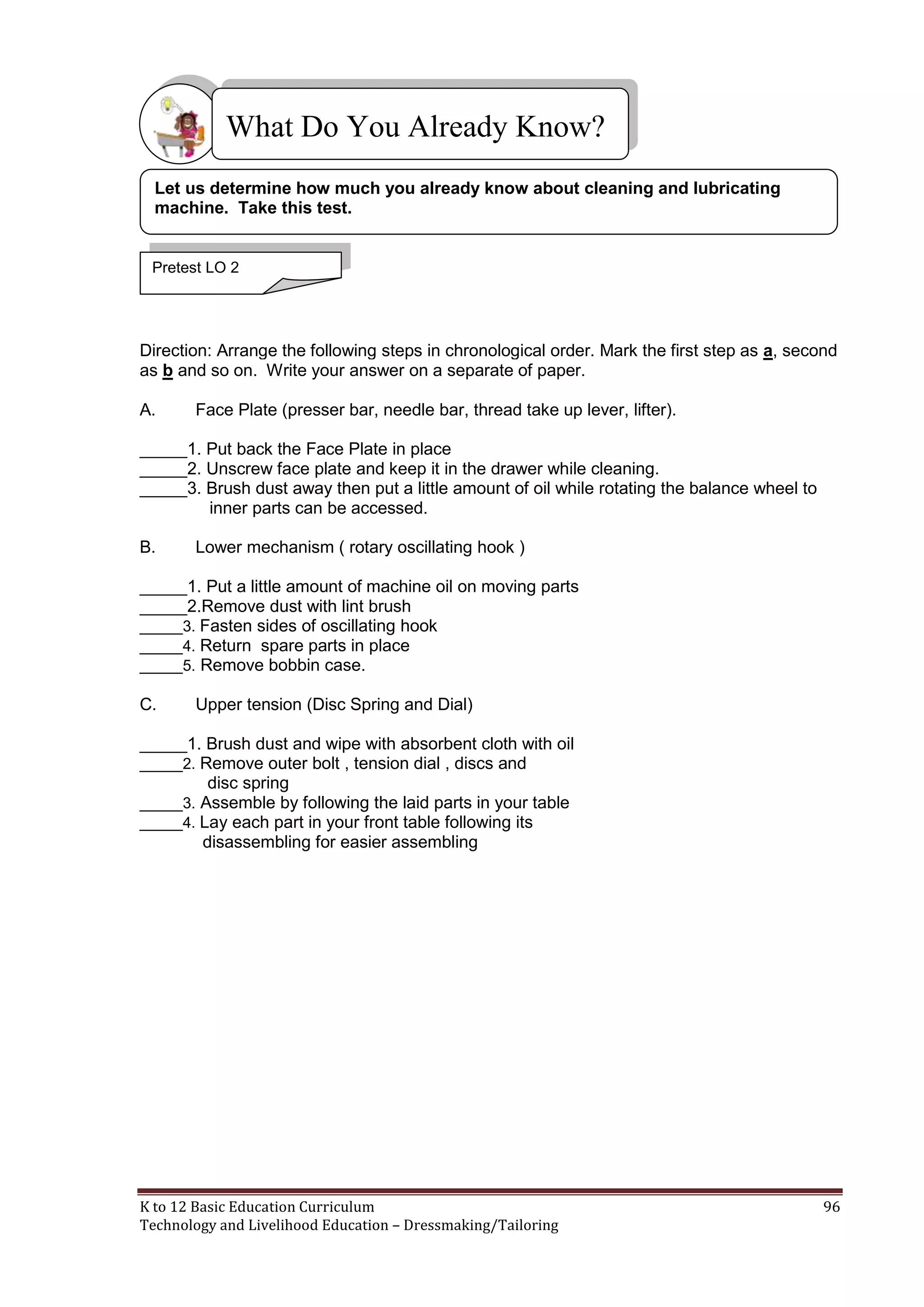 What Do You Already Know?
Let us determine how much you already know about cleaning and lubricating
machine. Take this test.

Pretest LO 2

Direction: Arrange the following steps in chronological order. Mark the first step as a, second
as b and so on. Write your answer on a separate of paper.
A.

Face Plate (presser bar, needle bar, thread take up lever, lifter).

_____1. Put back the Face Plate in place
_____2. Unscrew face plate and keep it in the drawer while cleaning.
_____3. Brush dust away then put a little amount of oil while rotating the balance wheel to
inner parts can be accessed.
B.

Lower mechanism ( rotary oscillating hook )

_____1. Put a little amount of machine oil on moving parts
_____2.Remove dust with lint brush
_____3. Fasten sides of oscillating hook
_____4. Return spare parts in place
_____5. Remove bobbin case.
C.

Upper tension (Disc Spring and Dial)

_____1. Brush dust and wipe with absorbent cloth with oil
_____2. Remove outer bolt , tension dial , discs and
disc spring
_____3. Assemble by following the laid parts in your table
_____4. Lay each part in your front table following its
disassembling for easier assembling

K to 12 Basic Education Curriculum
Technology and Livelihood Education – Dressmaking/Tailoring

96

 