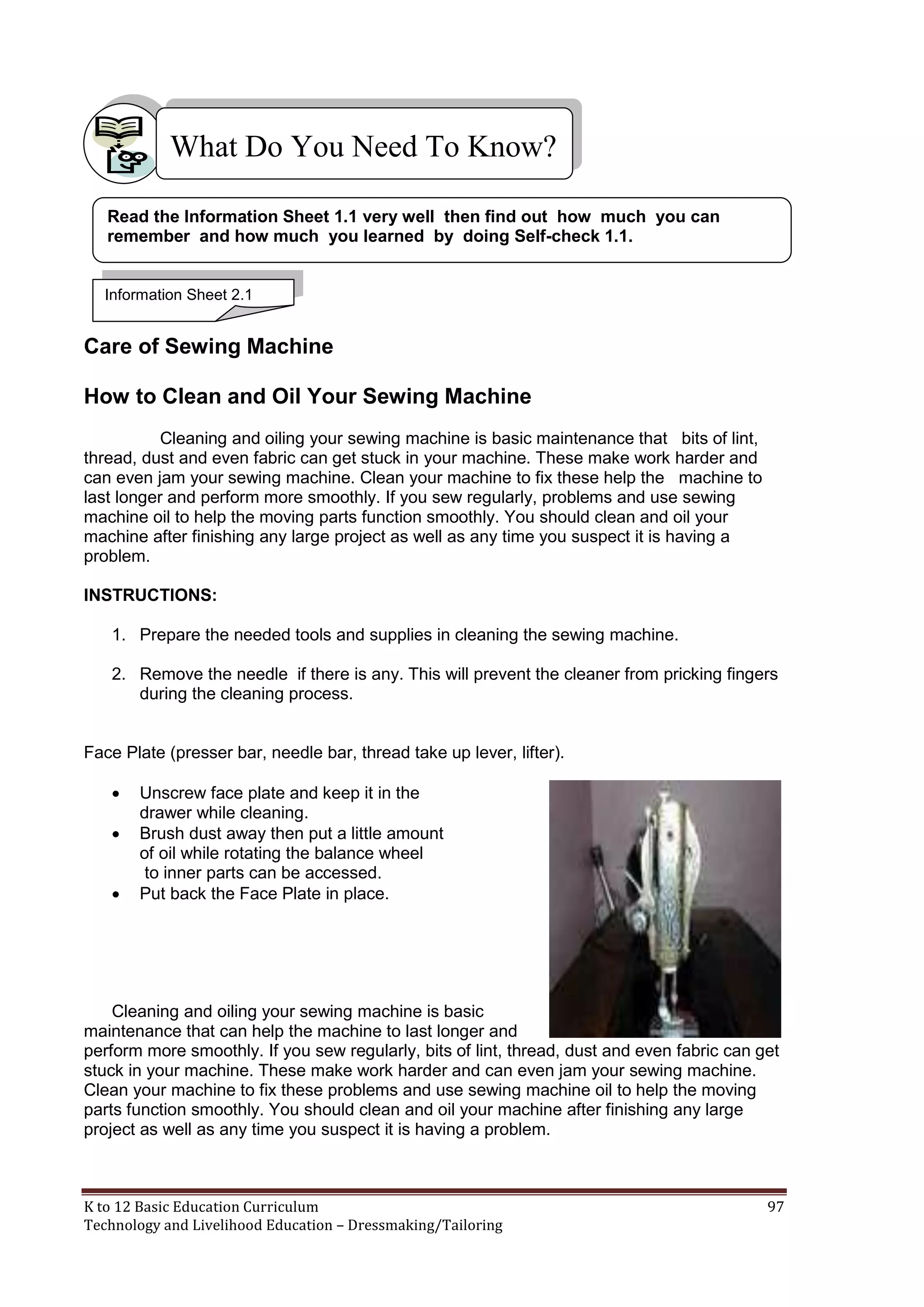 What Do You Need To Know?
Read the Information Sheet 1.1 very well then find out how much you can
remember and how much you learned by doing Self-check 1.1.

Information Sheet 2.1

Care of Sewing Machine
How to Clean and Oil Your Sewing Machine
Cleaning and oiling your sewing machine is basic maintenance that bits of lint,
thread, dust and even fabric can get stuck in your machine. These make work harder and
can even jam your sewing machine. Clean your machine to fix these help the machine to
last longer and perform more smoothly. If you sew regularly, problems and use sewing
machine oil to help the moving parts function smoothly. You should clean and oil your
machine after finishing any large project as well as any time you suspect it is having a
problem.
INSTRUCTIONS:
1. Prepare the needed tools and supplies in cleaning the sewing machine.
2. Remove the needle if there is any. This will prevent the cleaner from pricking fingers
during the cleaning process.

Face Plate (presser bar, needle bar, thread take up lever, lifter).




Unscrew face plate and keep it in the
drawer while cleaning.
Brush dust away then put a little amount
of oil while rotating the balance wheel
to inner parts can be accessed.
Put back the Face Plate in place.

Cleaning and oiling your sewing machine is basic
maintenance that can help the machine to last longer and
perform more smoothly. If you sew regularly, bits of lint, thread, dust and even fabric can get
stuck in your machine. These make work harder and can even jam your sewing machine.
Clean your machine to fix these problems and use sewing machine oil to help the moving
parts function smoothly. You should clean and oil your machine after finishing any large
project as well as any time you suspect it is having a problem.

K to 12 Basic Education Curriculum
Technology and Livelihood Education – Dressmaking/Tailoring

97

 