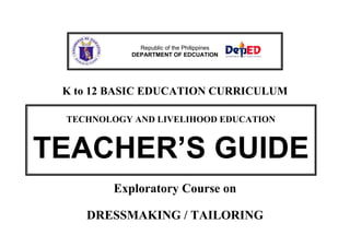 Republic of the Philippines
DEPARTMENT OF EDCUATION

K to 12 BASIC EDUCATION CURRICULUM
TECHNOLOGY AND LIVELIHOOD EDUCATION

TEACHER’S GUIDE
Exploratory Course on
DRESSMAKING / TAILORING

 
