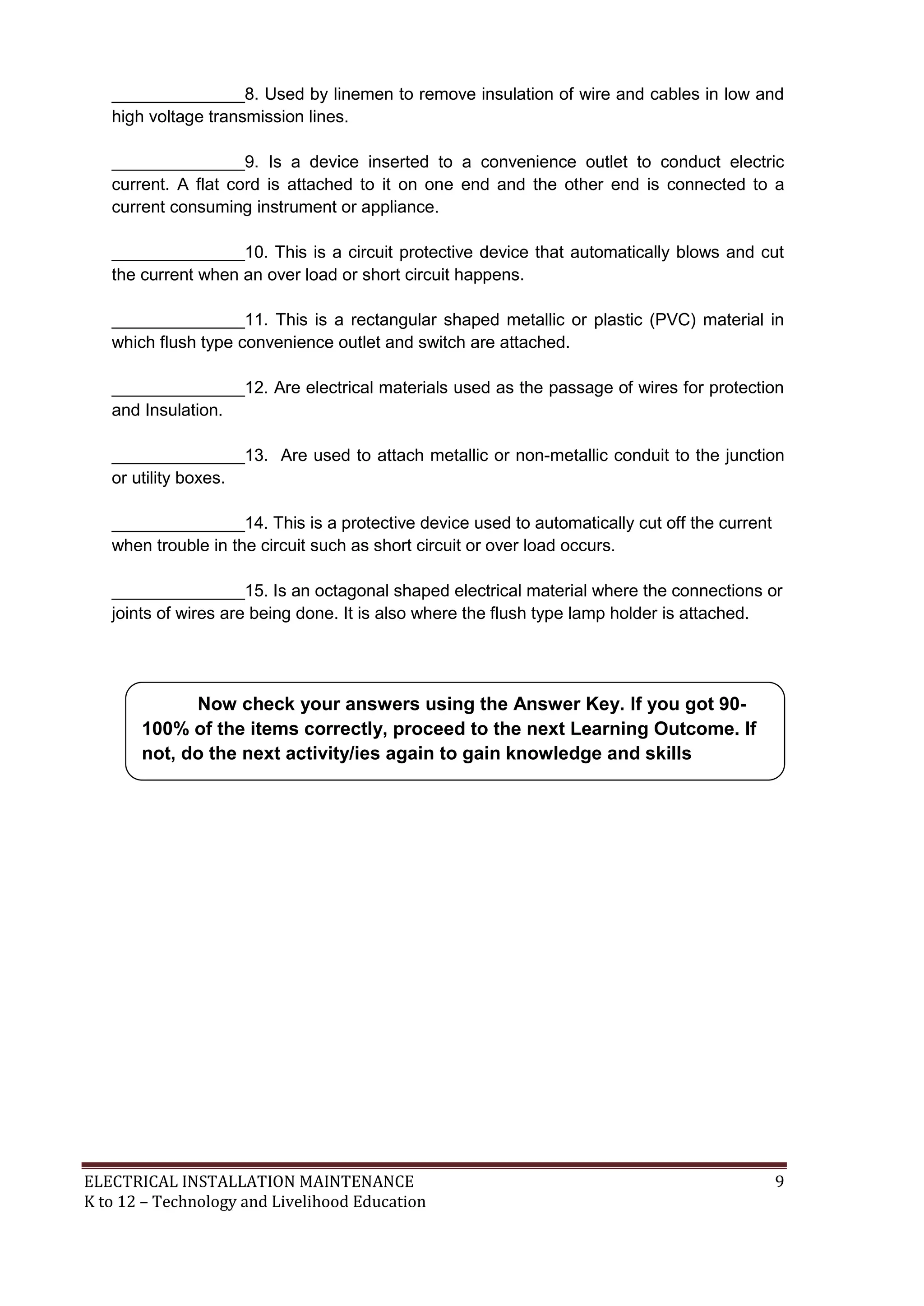 ______________8. Used by linemen to remove insulation of wire and cables in low and
high voltage transmission lines.
______________9. Is a device inserted to a convenience outlet to conduct electric
current. A flat cord is attached to it on one end and the other end is connected to a
current consuming instrument or appliance.
______________10. This is a circuit protective device that automatically blows and cut
the current when an over load or short circuit happens.
______________11. This is a rectangular shaped metallic or plastic (PVC) material in
which flush type convenience outlet and switch are attached.
______________12. Are electrical materials used as the passage of wires for protection
and Insulation.
______________13. Are used to attach metallic or non-metallic conduit to the junction
or utility boxes.
______________14. This is a protective device used to automatically cut off the current
when trouble in the circuit such as short circuit or over load occurs.
______________15. Is an octagonal shaped electrical material where the connections or
joints of wires are being done. It is also where the flush type lamp holder is attached.

Now check your answers using the Answer Key. If you got 90100% of the items correctly, proceed to the next Learning Outcome. If
not, do the next activity/ies again to gain knowledge and skills
required for mastery.

ELECTRICAL INSTALLATION MAINTENANCE
K to 12 – Technology and Livelihood Education

9

 