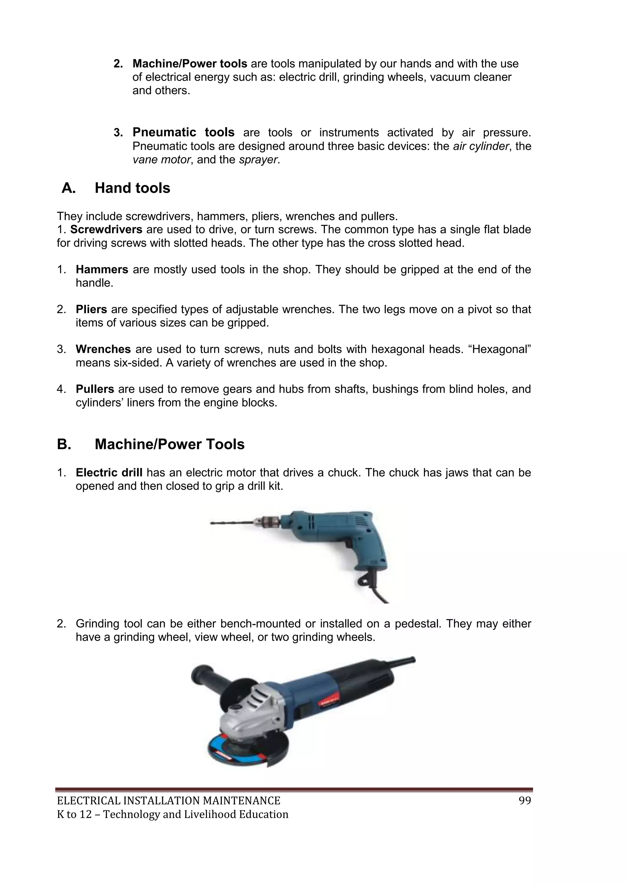 2. Machine/Power tools are tools manipulated by our hands and with the use
of electrical energy such as: electric drill, grinding wheels, vacuum cleaner
and others.

3. Pneumatic tools are tools or instruments activated by air pressure.
Pneumatic tools are designed around three basic devices: the air cylinder, the
vane motor, and the sprayer.

A.

Hand tools

They include screwdrivers, hammers, pliers, wrenches and pullers.
1. Screwdrivers are used to drive, or turn screws. The common type has a single flat blade
for driving screws with slotted heads. The other type has the cross slotted head.
1. Hammers are mostly used tools in the shop. They should be gripped at the end of the
handle.
2. Pliers are specified types of adjustable wrenches. The two legs move on a pivot so that
items of various sizes can be gripped.
3. Wrenches are used to turn screws, nuts and bolts with hexagonal heads. ―Hexagonal‖
means six-sided. A variety of wrenches are used in the shop.
4. Pullers are used to remove gears and hubs from shafts, bushings from blind holes, and
cylinders’ liners from the engine blocks.

B.

Machine/Power Tools

1. Electric drill has an electric motor that drives a chuck. The chuck has jaws that can be
opened and then closed to grip a drill kit.

2. Grinding tool can be either bench-mounted or installed on a pedestal. They may either
have a grinding wheel, view wheel, or two grinding wheels.

ELECTRICAL INSTALLATION MAINTENANCE
K to 12 – Technology and Livelihood Education

99

 
