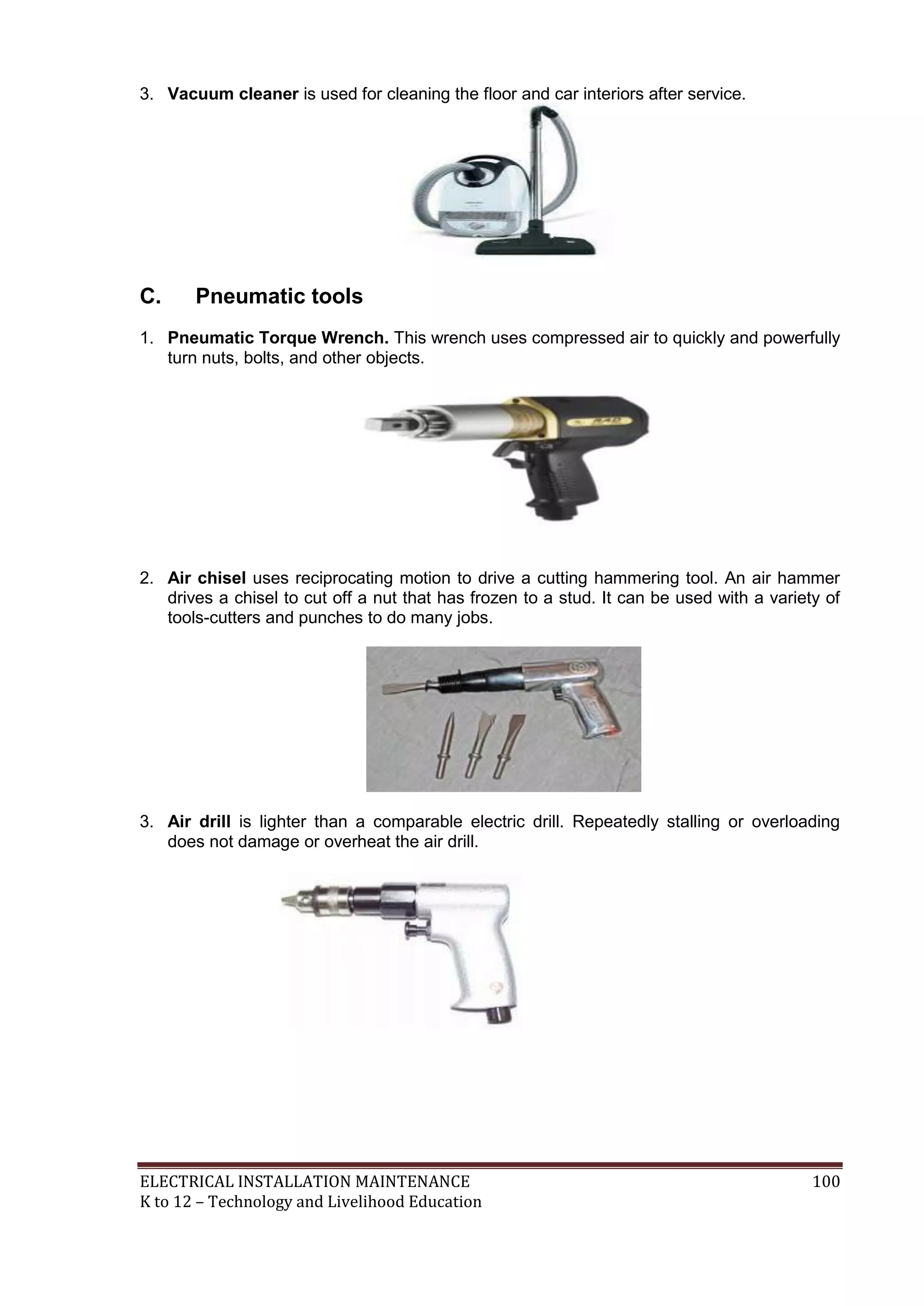 3. Vacuum cleaner is used for cleaning the floor and car interiors after service.

C.

Pneumatic tools

1. Pneumatic Torque Wrench. This wrench uses compressed air to quickly and powerfully
turn nuts, bolts, and other objects.

2. Air chisel uses reciprocating motion to drive a cutting hammering tool. An air hammer
drives a chisel to cut off a nut that has frozen to a stud. It can be used with a variety of
tools-cutters and punches to do many jobs.

3. Air drill is lighter than a comparable electric drill. Repeatedly stalling or overloading
does not damage or overheat the air drill.

ELECTRICAL INSTALLATION MAINTENANCE
K to 12 – Technology and Livelihood Education

100

 