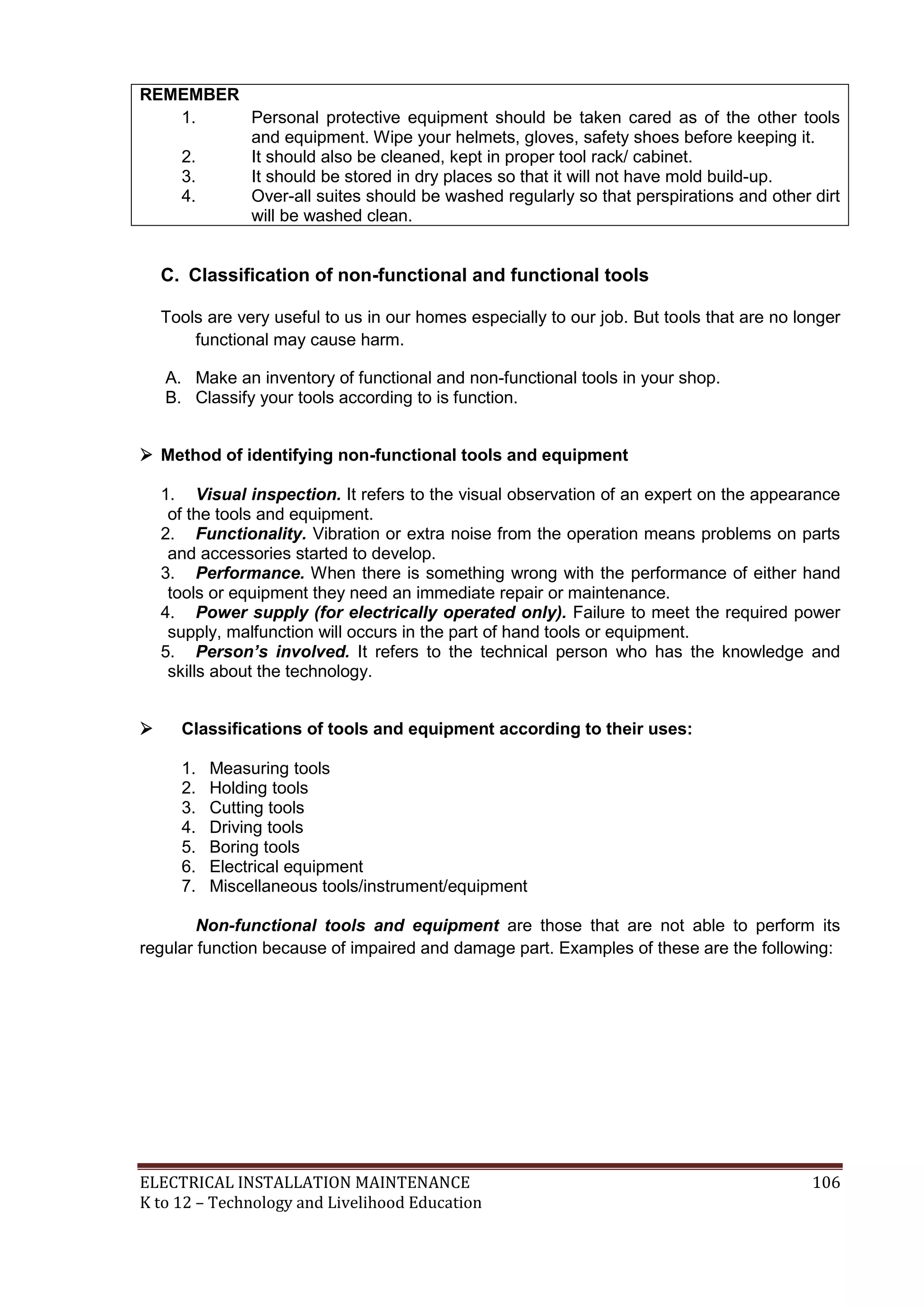 REMEMBER
1.
Personal protective equipment should be taken cared as of the other tools
and equipment. Wipe your helmets, gloves, safety shoes before keeping it.
2.
It should also be cleaned, kept in proper tool rack/ cabinet.
3.
It should be stored in dry places so that it will not have mold build-up.
4.
Over-all suites should be washed regularly so that perspirations and other dirt
will be washed clean.

C. Classification of non-functional and functional tools
Tools are very useful to us in our homes especially to our job. But tools that are no longer
functional may cause harm.
A. Make an inventory of functional and non-functional tools in your shop.
B. Classify your tools according to is function.
 Method of identifying non-functional tools and equipment
1. Visual inspection. It refers to the visual observation of an expert on the appearance
of the tools and equipment.
2. Functionality. Vibration or extra noise from the operation means problems on parts
and accessories started to develop.
3. Performance. When there is something wrong with the performance of either hand
tools or equipment they need an immediate repair or maintenance.
4. Power supply (for electrically operated only). Failure to meet the required power
supply, malfunction will occurs in the part of hand tools or equipment.
5. Person’s involved. It refers to the technical person who has the knowledge and
skills about the technology.


Classifications of tools and equipment according to their uses:
1.
2.
3.
4.
5.
6.
7.

Measuring tools
Holding tools
Cutting tools
Driving tools
Boring tools
Electrical equipment
Miscellaneous tools/instrument/equipment

Non-functional tools and equipment are those that are not able to perform its
regular function because of impaired and damage part. Examples of these are the following:

ELECTRICAL INSTALLATION MAINTENANCE
K to 12 – Technology and Livelihood Education

106

 