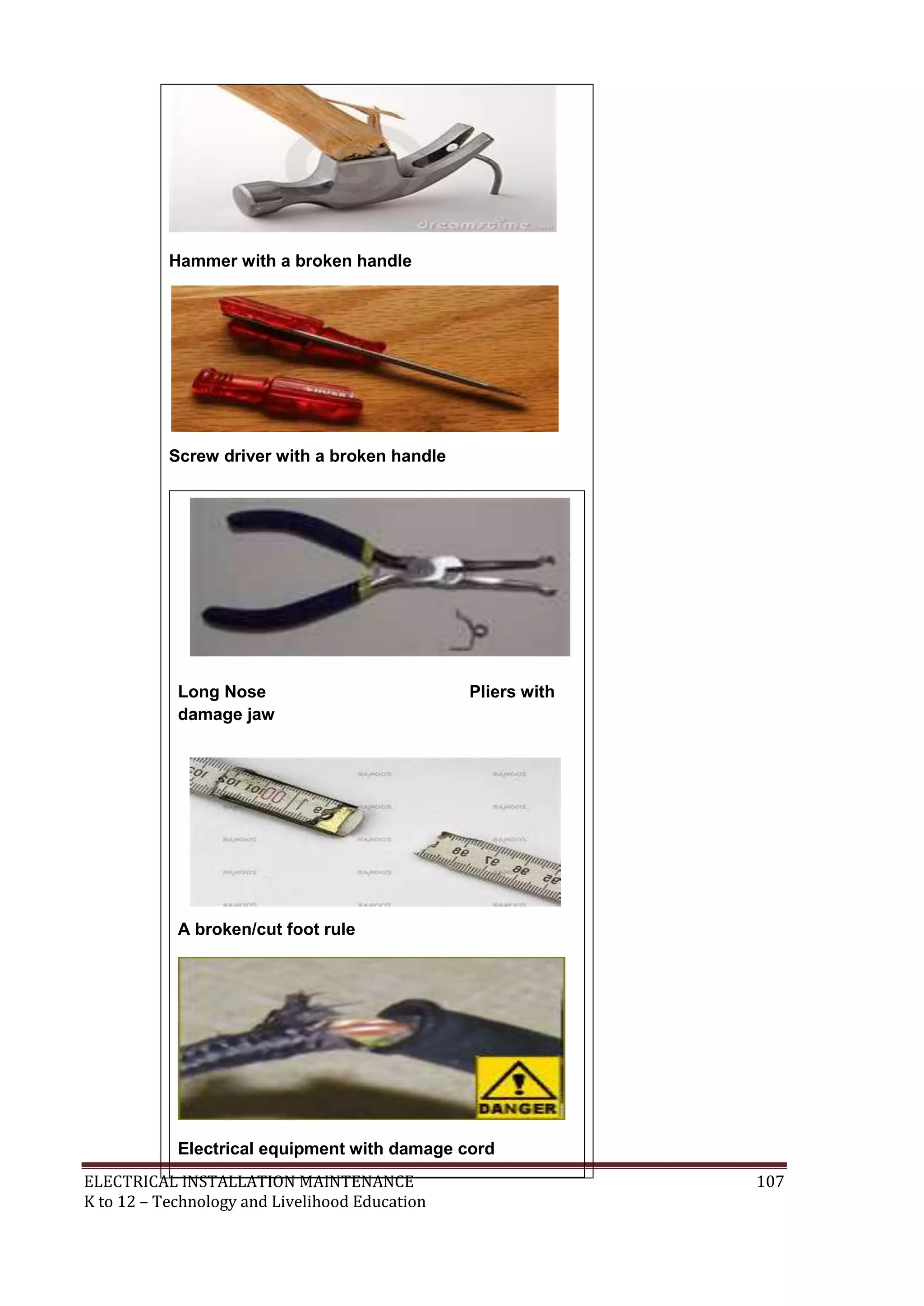 Hammer with a broken handle

Screw driver with a broken handle

Long Nose
damage jaw

Pliers with

A broken/cut foot rule

Electrical equipment with damage cord
ELECTRICAL INSTALLATION MAINTENANCE
K to 12 – Technology and Livelihood Education

107

 