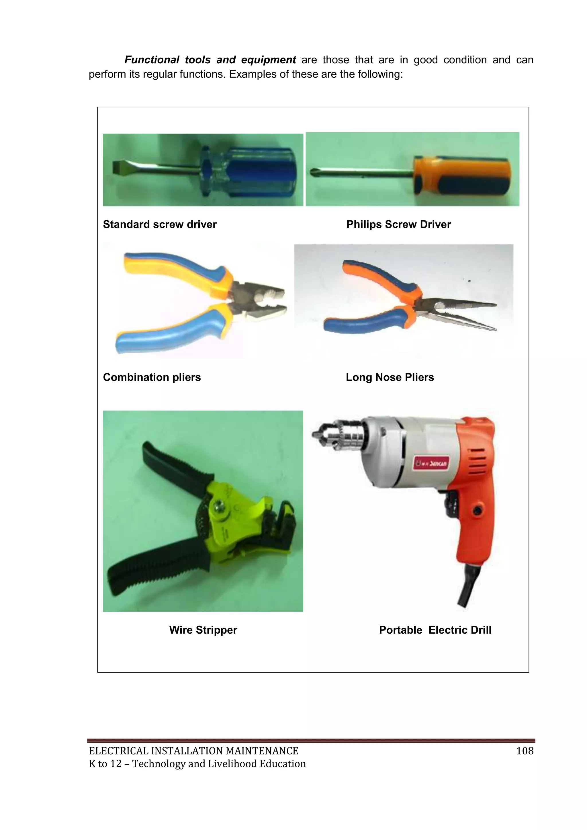 Functional tools and equipment are those that are in good condition and can
perform its regular functions. Examples of these are the following:

Standard screw driver

Philips Screw Driver

Combination pliers

Long Nose Pliers

Wire Stripper

ELECTRICAL INSTALLATION MAINTENANCE
K to 12 – Technology and Livelihood Education

Portable Electric Drill

108

 
