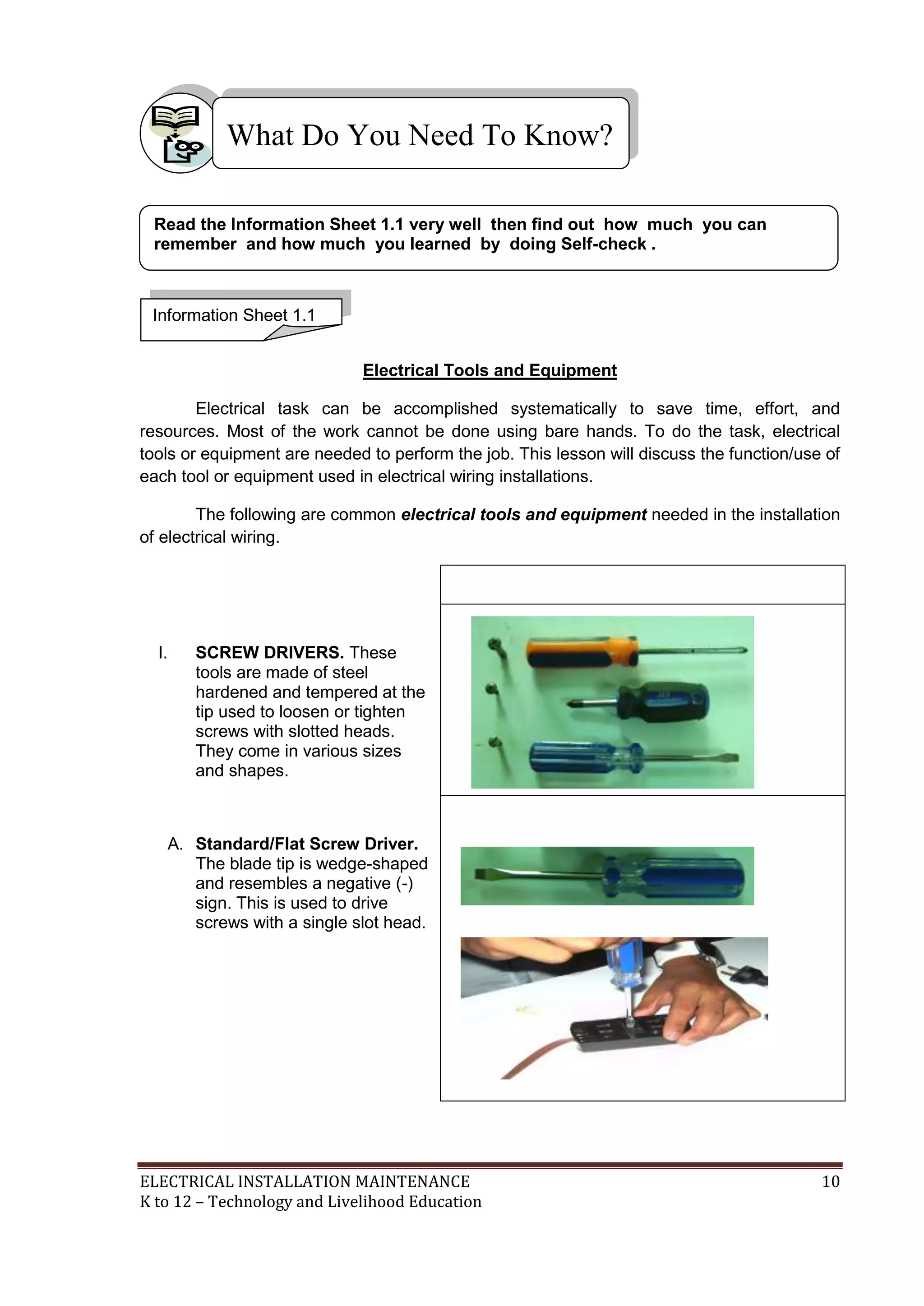 What Do You Need To Know?
Read the Information Sheet 1.1 very well then find out how much you can
remember and how much you learned by doing Self-check .

Information Sheet 1.1
Electrical Tools and Equipment
Electrical task can be accomplished systematically to save time, effort, and
resources. Most of the work cannot be done using bare hands. To do the task, electrical
tools or equipment are needed to perform the job. This lesson will discuss the function/use of
each tool or equipment used in electrical wiring installations.
The following are common electrical tools and equipment needed in the installation
of electrical wiring.

I.

SCREW DRIVERS. These
tools are made of steel
hardened and tempered at the
tip used to loosen or tighten
screws with slotted heads.
They come in various sizes
and shapes.

A. Standard/Flat Screw Driver.
The blade tip is wedge-shaped
and resembles a negative (-)
sign. This is used to drive
screws with a single slot head.

ELECTRICAL INSTALLATION MAINTENANCE
K to 12 – Technology and Livelihood Education

10

 