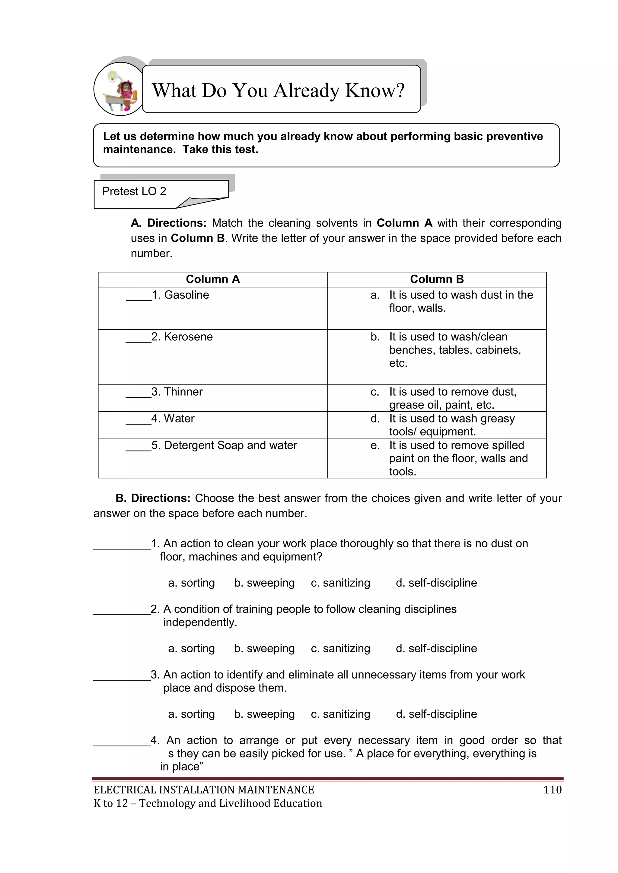 What Do You Already Know?
Let us determine how much you already know about performing basic preventive
maintenance. Take this test.

Pretest LO 2
A. Directions: Match the cleaning solvents in Column A with their corresponding
uses in Column B. Write the letter of your answer in the space provided before each
number.
Column A
____1. Gasoline

Column B
a. It is used to wash dust in the
floor, walls.

____2. Kerosene

b. It is used to wash/clean
benches, tables, cabinets,
etc.

____3. Thinner

c. It is used to remove dust,
grease oil, paint, etc.
d. It is used to wash greasy
tools/ equipment.
e. It is used to remove spilled
paint on the floor, walls and
tools.

____4. Water
____5. Detergent Soap and water

B. Directions: Choose the best answer from the choices given and write letter of your
answer on the space before each number.
_________1. An action to clean your work place thoroughly so that there is no dust on
floor, machines and equipment?
a. sorting

b. sweeping

c. sanitizing

d. self-discipline

_________2. A condition of training people to follow cleaning disciplines
independently.
a. sorting

b. sweeping

c. sanitizing

d. self-discipline

_________3. An action to identify and eliminate all unnecessary items from your work
place and dispose them.
a. sorting

b. sweeping

c. sanitizing

d. self-discipline

_________4. An action to arrange or put every necessary item in good order so that
s they can be easily picked for use. ‖ A place for everything, everything is
in place‖
ELECTRICAL INSTALLATION MAINTENANCE
K to 12 – Technology and Livelihood Education

110

 