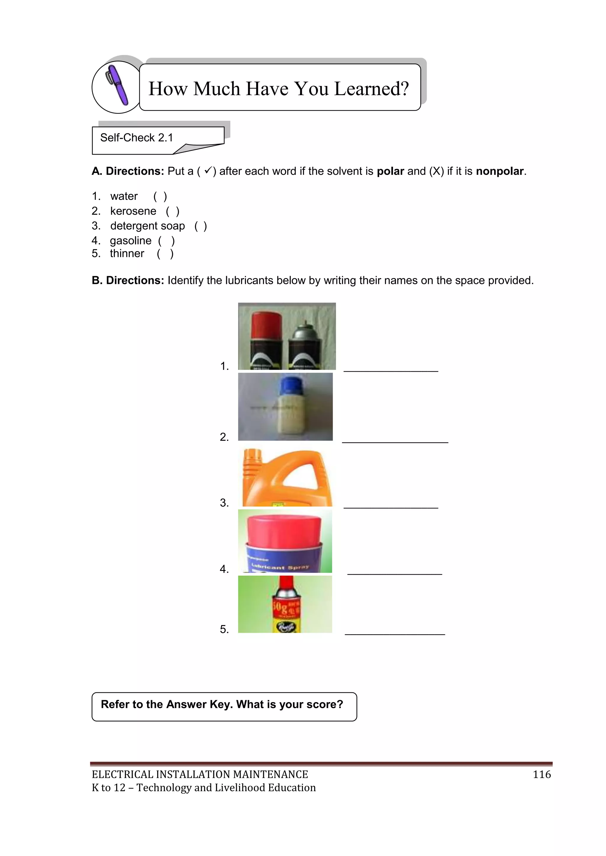 How Much Have You Learned?
Self-Check 2.1
A. Directions: Put a ( ) after each word if the solvent is polar and (X) if it is nonpolar.
1.
2.
3.
4.
5.

water ( )
kerosene ( )
detergent soap ( )
gasoline ( )
thinner ( )

B. Directions: Identify the lubricants below by writing their names on the space provided.

1.

_________________

2.

_________________

3.

_________________

4.

_________________

5.

__________________

Refer to the Answer Key. What is your score?

ELECTRICAL INSTALLATION MAINTENANCE
K to 12 – Technology and Livelihood Education

116

 