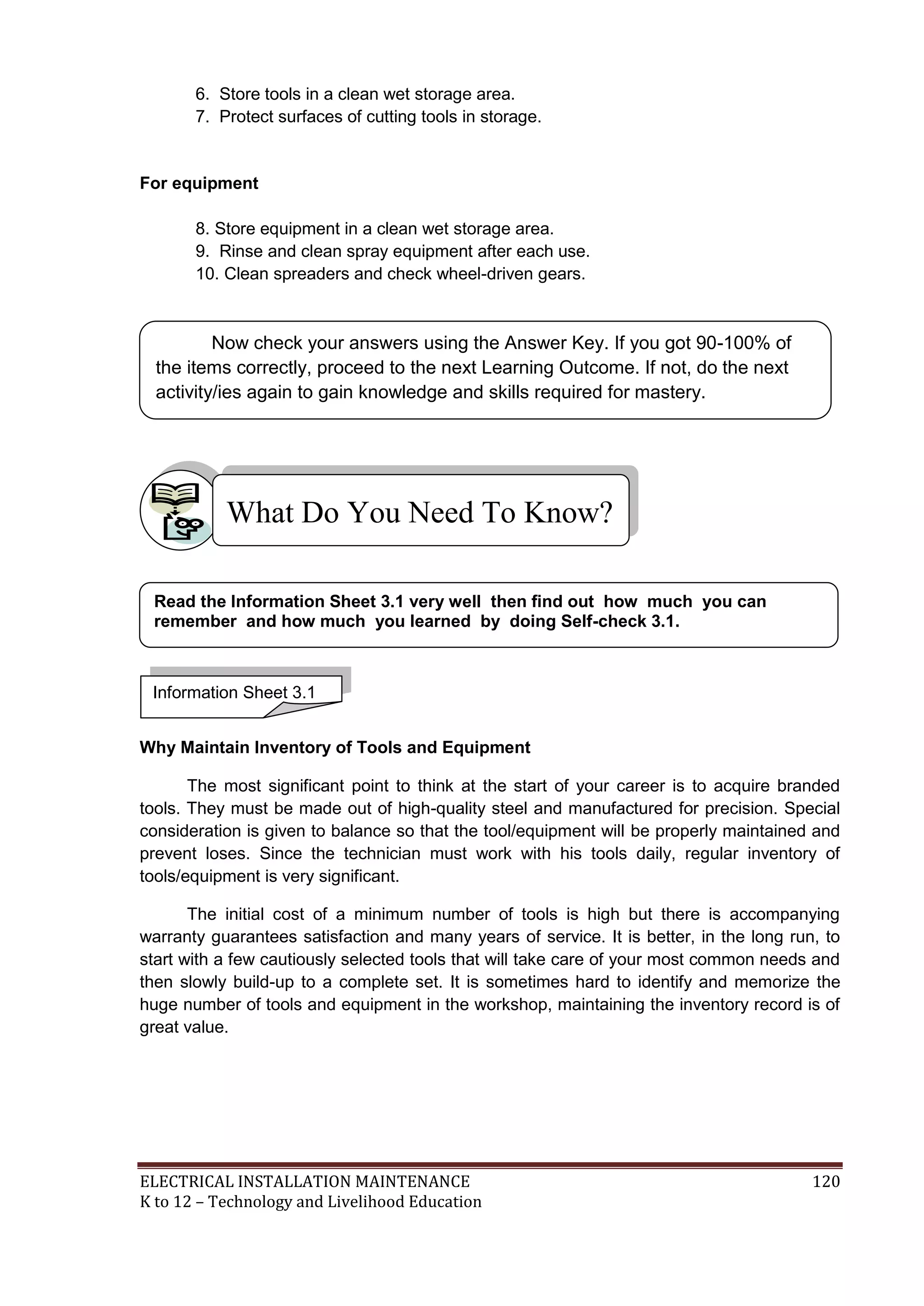 6. Store tools in a clean wet storage area.
7. Protect surfaces of cutting tools in storage.

For equipment
8. Store equipment in a clean wet storage area.
9. Rinse and clean spray equipment after each use.
10. Clean spreaders and check wheel-driven gears.

Now check your answers using the Answer Key. If you got 90-100% of
the items correctly, proceed to the next Learning Outcome. If not, do the next
activity/ies again to gain knowledge and skills required for mastery.

What Do You Need To Know?
Read the Information Sheet 3.1 very well then find out how much you can
remember and how much you learned by doing Self-check 3.1.

Information Sheet 3.1
Why Maintain Inventory of Tools and Equipment
The most significant point to think at the start of your career is to acquire branded
tools. They must be made out of high-quality steel and manufactured for precision. Special
consideration is given to balance so that the tool/equipment will be properly maintained and
prevent loses. Since the technician must work with his tools daily, regular inventory of
tools/equipment is very significant.
The initial cost of a minimum number of tools is high but there is accompanying
warranty guarantees satisfaction and many years of service. It is better, in the long run, to
start with a few cautiously selected tools that will take care of your most common needs and
then slowly build-up to a complete set. It is sometimes hard to identify and memorize the
huge number of tools and equipment in the workshop, maintaining the inventory record is of
great value.

ELECTRICAL INSTALLATION MAINTENANCE
K to 12 – Technology and Livelihood Education

120

 