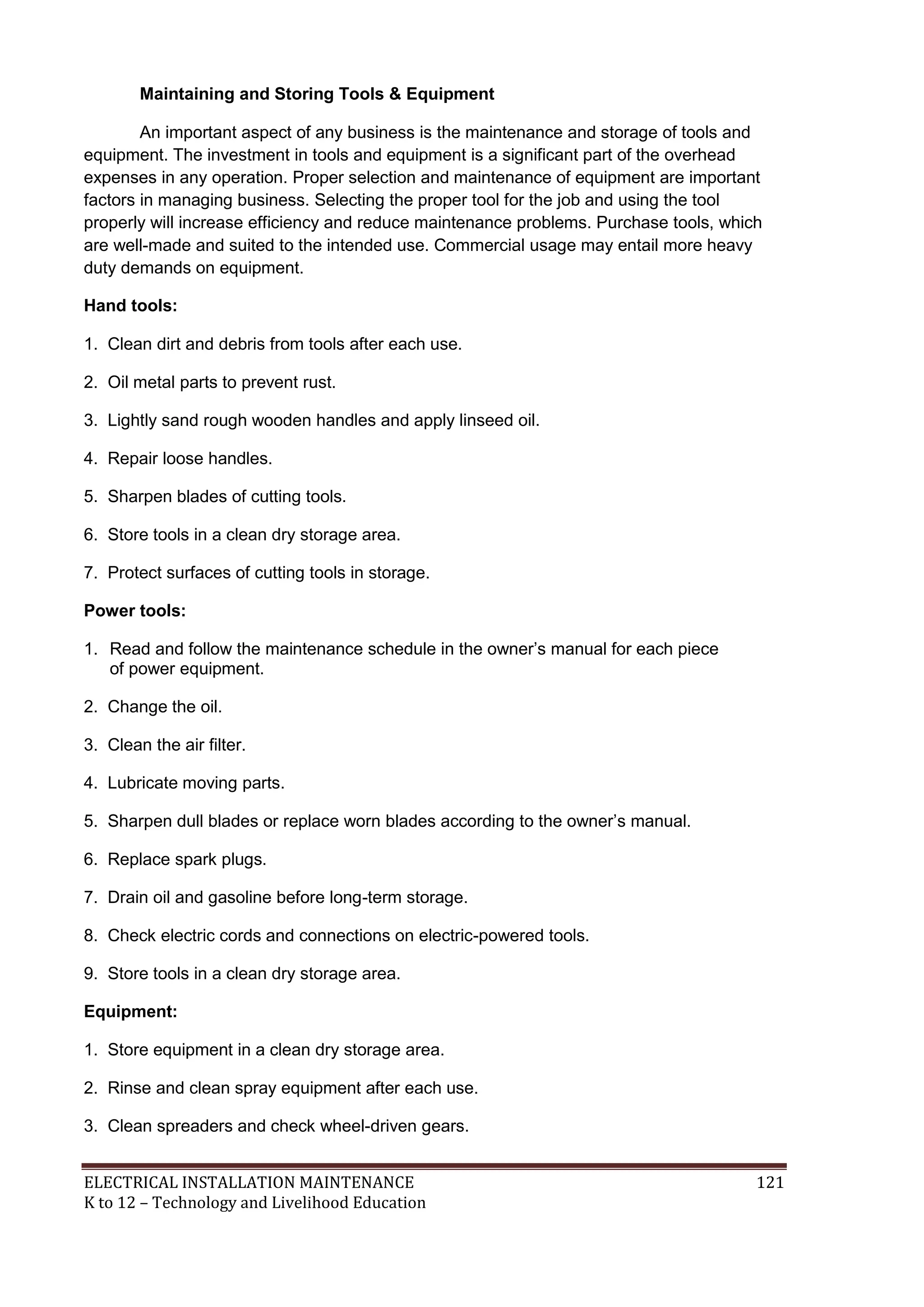 Maintaining and Storing Tools & Equipment
An important aspect of any business is the maintenance and storage of tools and
equipment. The investment in tools and equipment is a significant part of the overhead
expenses in any operation. Proper selection and maintenance of equipment are important
factors in managing business. Selecting the proper tool for the job and using the tool
properly will increase efficiency and reduce maintenance problems. Purchase tools, which
are well-made and suited to the intended use. Commercial usage may entail more heavy
duty demands on equipment.
Hand tools:
1. Clean dirt and debris from tools after each use.
2. Oil metal parts to prevent rust.
3. Lightly sand rough wooden handles and apply linseed oil.
4. Repair loose handles.
5. Sharpen blades of cutting tools.
6. Store tools in a clean dry storage area.
7. Protect surfaces of cutting tools in storage.
Power tools:
1. Read and follow the maintenance schedule in the owner’s manual for each piece
of power equipment.
2. Change the oil.
3. Clean the air filter.
4. Lubricate moving parts.
5. Sharpen dull blades or replace worn blades according to the owner’s manual.
6. Replace spark plugs.
7. Drain oil and gasoline before long-term storage.
8. Check electric cords and connections on electric-powered tools.
9. Store tools in a clean dry storage area.
Equipment:
1. Store equipment in a clean dry storage area.
2. Rinse and clean spray equipment after each use.
3. Clean spreaders and check wheel-driven gears.
ELECTRICAL INSTALLATION MAINTENANCE
K to 12 – Technology and Livelihood Education

121

 