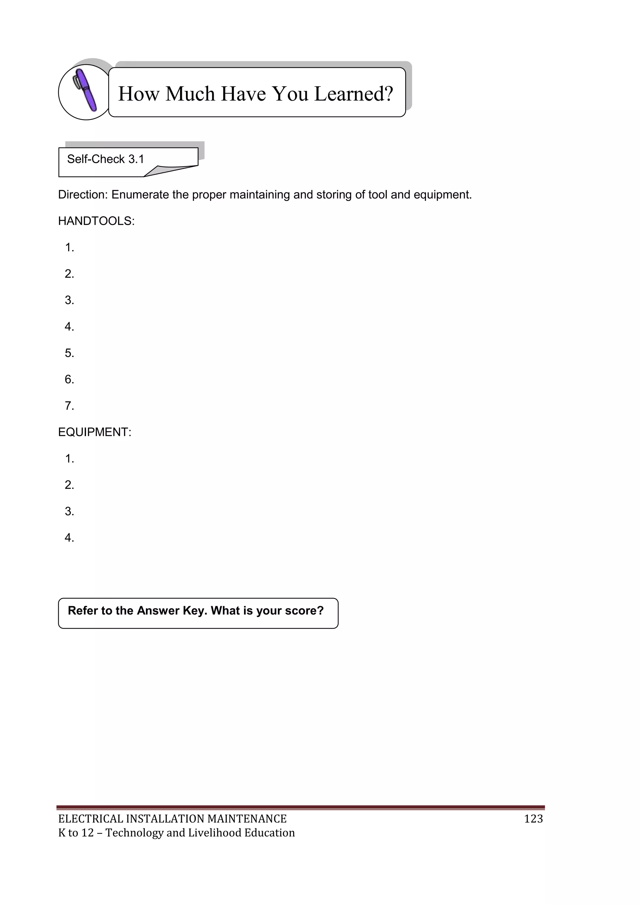How Much Have You Learned?
Self-Check 3.1
Direction: Enumerate the proper maintaining and storing of tool and equipment.
HANDTOOLS:
1.
2.
3.
4.
5.
6.
7.
EQUIPMENT:
1.
2.
3.
4.

Refer to the Answer Key. What is your score?

ELECTRICAL INSTALLATION MAINTENANCE
K to 12 – Technology and Livelihood Education

123

 