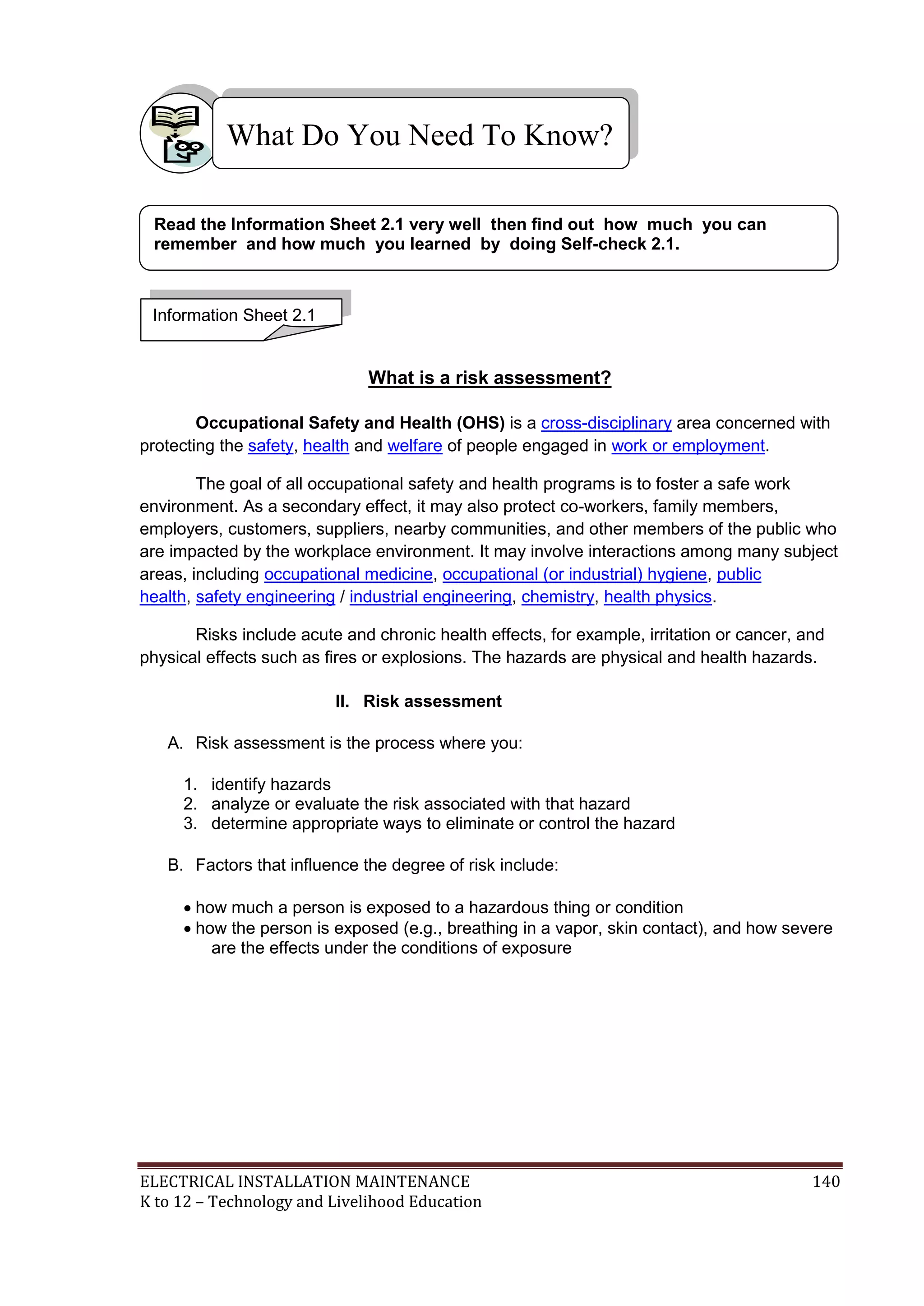 What Do You Need To Know?
Read the Information Sheet 2.1 very well then find out how much you can
remember and how much you learned by doing Self-check 2.1.

Information Sheet 2.1

What is a risk assessment?
Occupational Safety and Health (OHS) is a cross-disciplinary area concerned with
protecting the safety, health and welfare of people engaged in work or employment.
The goal of all occupational safety and health programs is to foster a safe work
environment. As a secondary effect, it may also protect co-workers, family members,
employers, customers, suppliers, nearby communities, and other members of the public who
are impacted by the workplace environment. It may involve interactions among many subject
areas, including occupational medicine, occupational (or industrial) hygiene, public
health, safety engineering / industrial engineering, chemistry, health physics.
Risks include acute and chronic health effects, for example, irritation or cancer, and
physical effects such as fires or explosions. The hazards are physical and health hazards.
II. Risk assessment
A. Risk assessment is the process where you:
1. identify hazards
2. analyze or evaluate the risk associated with that hazard
3. determine appropriate ways to eliminate or control the hazard
B. Factors that influence the degree of risk include:
 how much a person is exposed to a hazardous thing or condition
 how the person is exposed (e.g., breathing in a vapor, skin contact), and how severe
are the effects under the conditions of exposure

ELECTRICAL INSTALLATION MAINTENANCE
K to 12 – Technology and Livelihood Education

140

 