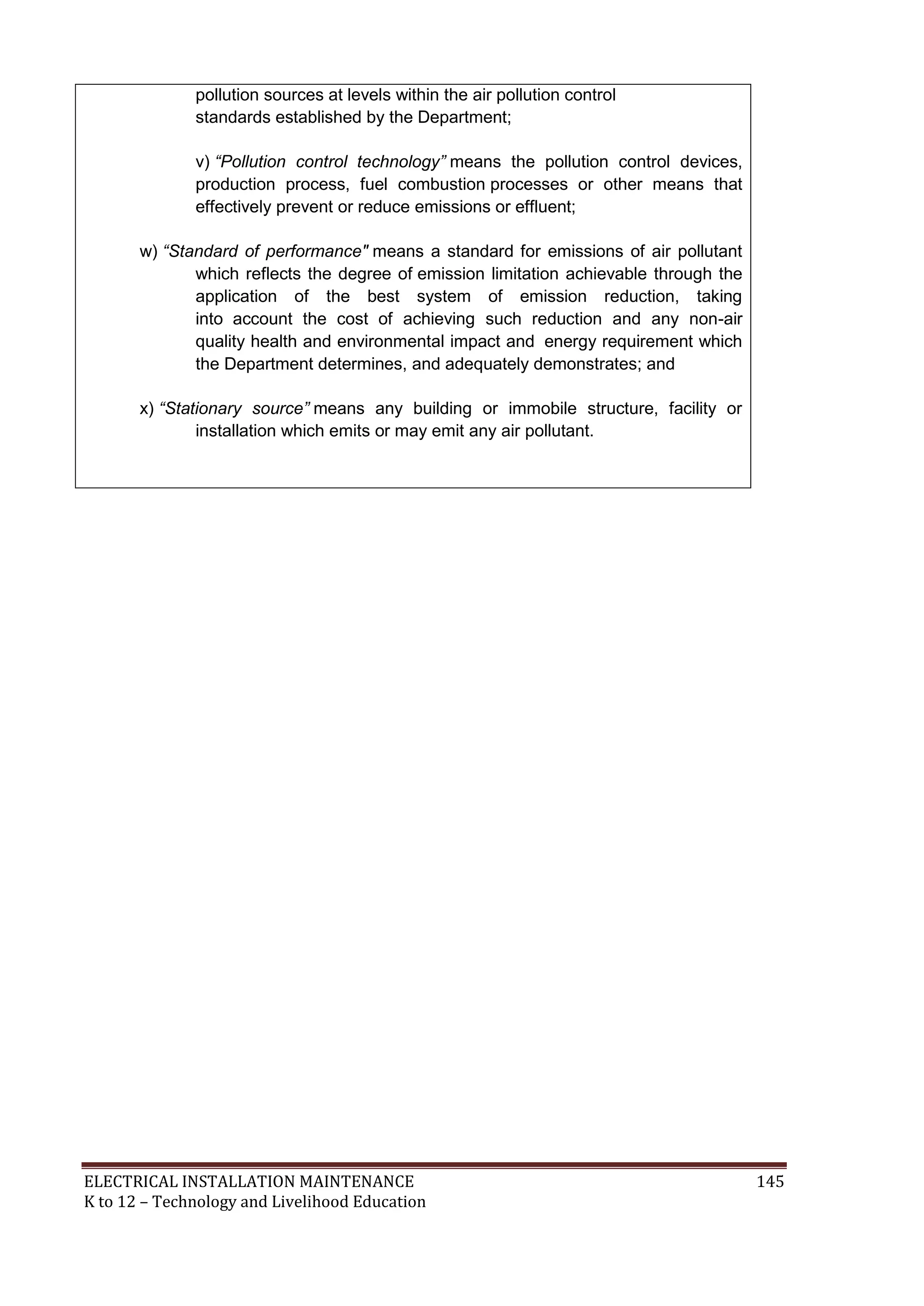 pollution sources at levels within the air pollution control
standards established by the Department;
v) “Pollution control technology” means the pollution control devices,
production process, fuel combustion processes or other means that
effectively prevent or reduce emissions or effluent;
w) “Standard of performance" means a standard for emissions of air pollutant
which reflects the degree of emission limitation achievable through the
application of the best system of emission reduction, taking
into account the cost of achieving such reduction and any non-air
quality health and environmental impact and energy requirement which
the Department determines, and adequately demonstrates; and
x) “Stationary source” means any building or immobile structure, facility or
installation which emits or may emit any air pollutant.

ELECTRICAL INSTALLATION MAINTENANCE
K to 12 – Technology and Livelihood Education

145

 